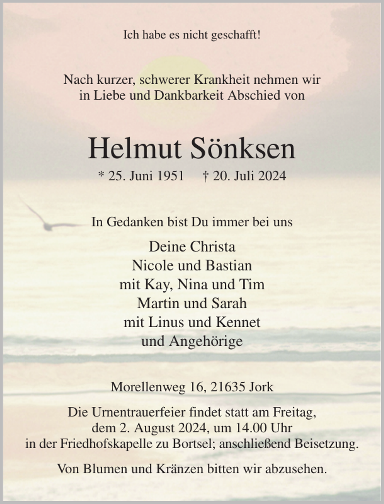 <p>Ich habe es nicht geschafft!<br />Nach kurzer, schwerer Krankheit nehmen wir<br />in Liebe und Dankbarkeit Abschied von<br />Helmut Sönksen<br />* 25. Juni 1951 † 20. Juli 2024<br />In Gedanken bist Du immer bei uns<br />Deine Christa<br />Nicole und Bastian<br />mit Kay, Nina und Tim<br />Martin und Sarah<br />mit Linus und Kennet<br />und Angehörige<br />Morellenweg 16, 21635 Jork<br />Die Urnentrauerfeier findet statt am Freitag,<br />dem 2. August 2024, um 14.00 Uhr<br />in der Friedhofskapelle zu Bortsel; anschließend Beisetzung.<br />Von Blumen und Kränzen bitten wir abzusehen.</p>