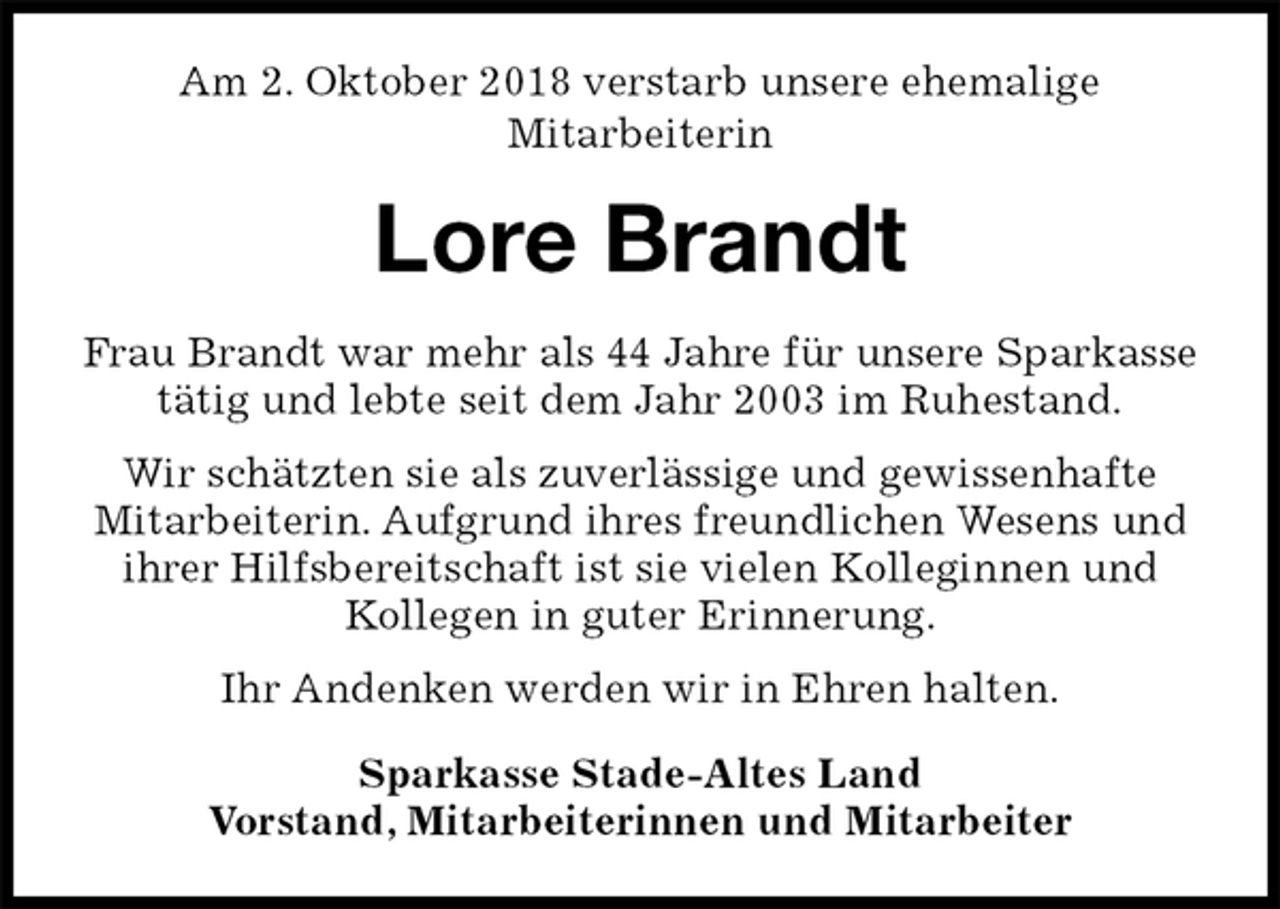 <p>Am 2. Oktober 2018 verstarb unsere ehemalige<br />Mitarbeiterin<br />Lore Brandt<br />Frau Brandt war mehr als 44 Jahre für unsere Sparkasse tätig und lebte seit dem Jahr 2003 im Ruhestand.<br />Wir schätzten sie als zuverlässige und gewissenhafte<br />Mitarbeiterin. Aufgrund ihres freundlichen Wesens und ihrer Hilfsbereitschaft ist sie vielen Kolleginnen und<br />Kollegen in guter Erinnerung.<br />Ihr Andenken werden wir in Ehren halten.<br />Sparkasse Stade-Altes Land<br />Vorstand, Mitarbeiterinnen und Mitarbeiter</p>
