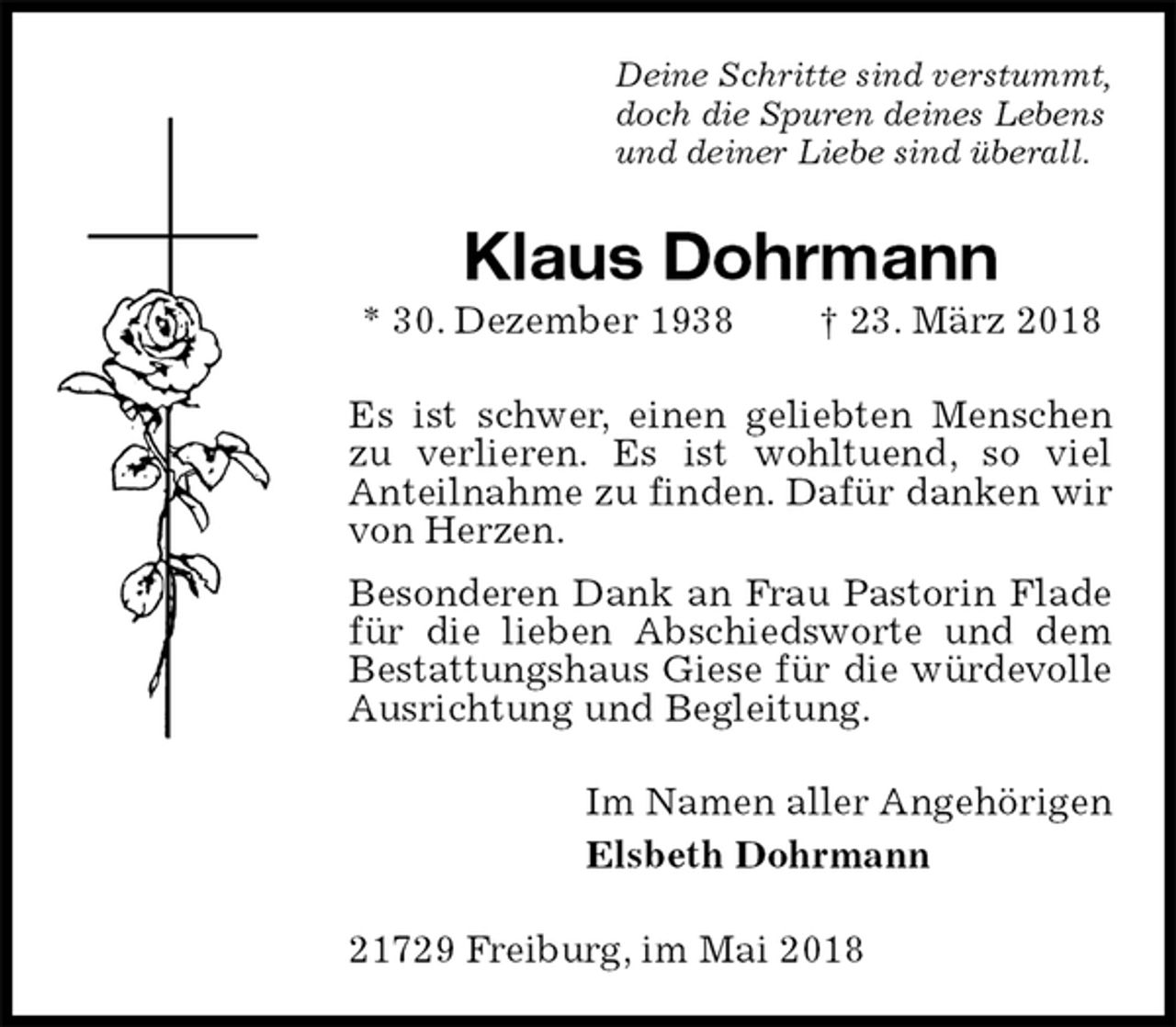 <p>Deine Schritte sind verstummt,<br />doch die Spuren deines Lebens<br />und deiner Liebe sind überall.<br />Klaus Dohrmann<br />* 30. Dezember 1938 † 23. März 2018<br />Es ist schwer, einen geliebten Menschen zu verlieren. Es ist wohltuend, so viel<br />Anteilnahme zu finden. Dafür danken wir von Herzen.<br />Besonderen Dank an Frau Pastorin Flade für die lieben Abschiedsworte und dem Bestattungshaus Giese für die würdevolle Ausrichtung und Begleitung.<br />Im Namen aller Angehörigen<br />Elsbeth Dohrmann<br />21729 Freiburg, im Mai 2018</p>
