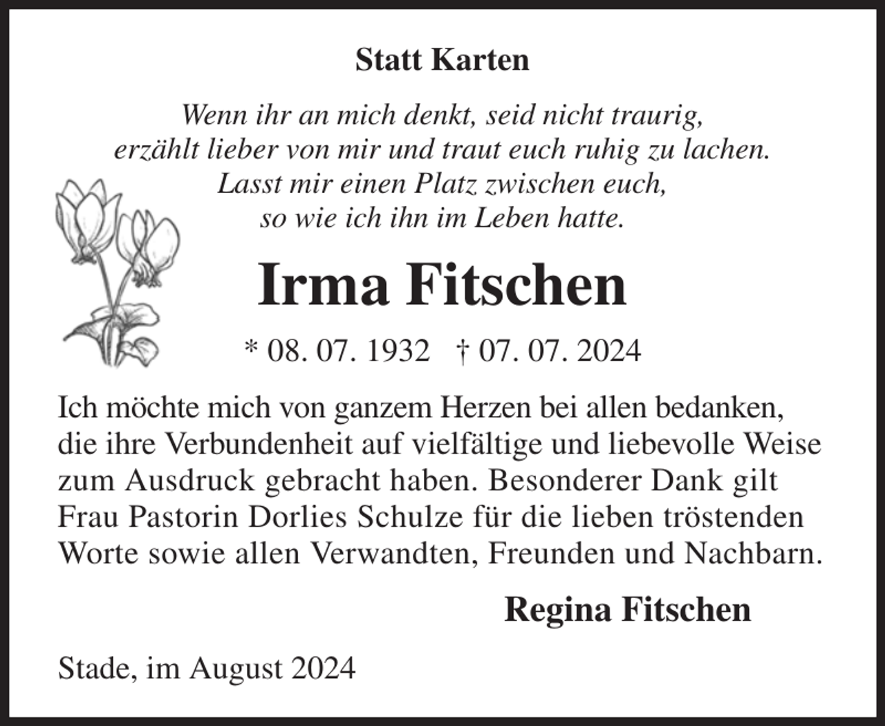 <p>Statt Karten<br />Wenn ihr an mich denkt, seid nicht traurig,<br />erzählt lieber von mir und traut euch ruhig zu lachen.<br />Lasst mir einen Platz zwischen euch,<br />so wie ich ihn im Leben hatte.<br />Irma Fitschen<br />* 08. 07. 1932 † 07. 07. 2024<br />Ich möchte mich von ganzem Herzen bei allen bedanken, die ihre Verbundenheit auf vielfältige und liebevolle Weise zum Ausdruck gebracht haben. Besonderer Dank gilt Frau Pastorin Dorlies Schulze für die lieben tröstenden Worte sowie allen Verwandten, Freunden und Nachbarn.<br />Regina Fitschen<br />Stade, im August 2024</p>