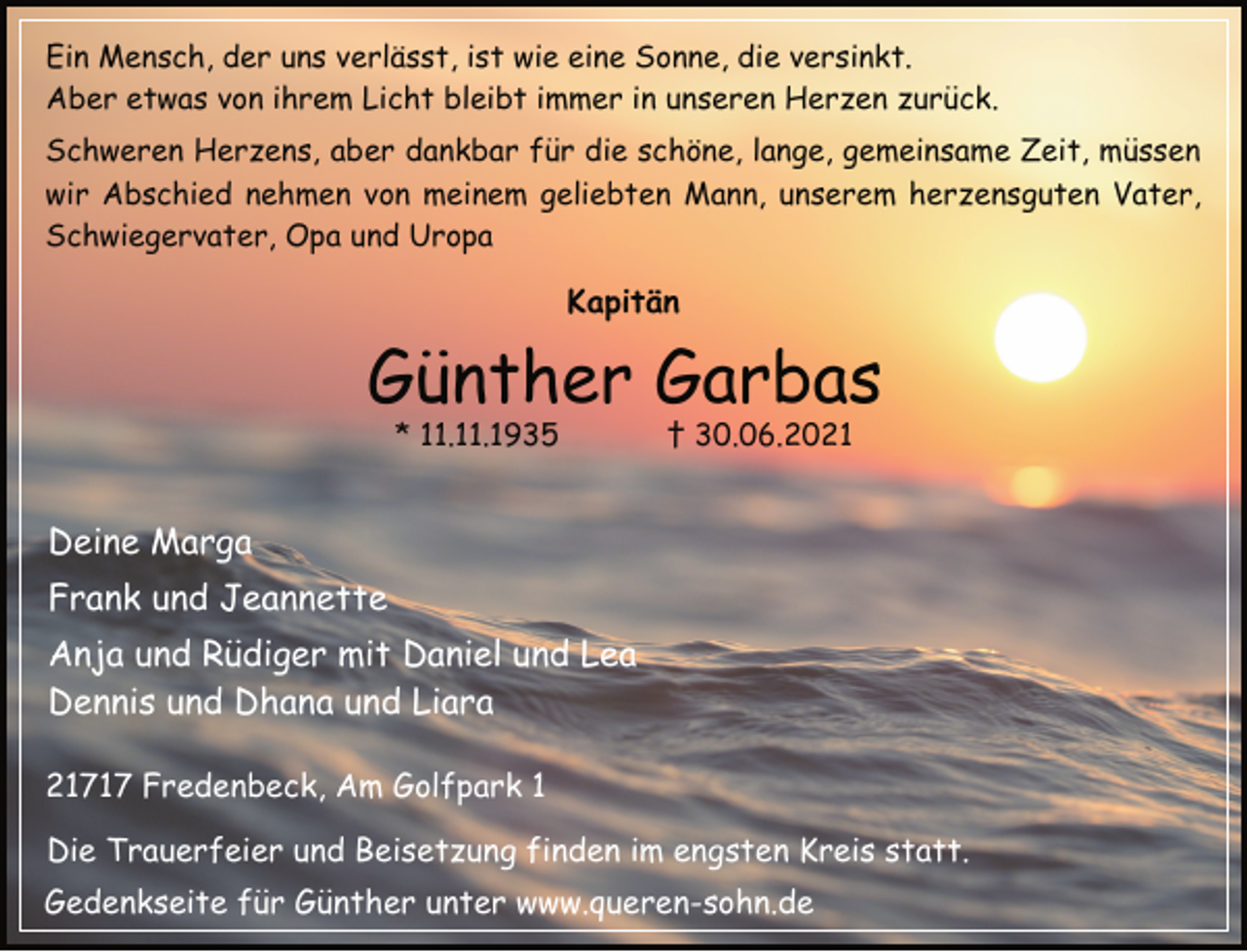 <p>Ein Mensch, der uns verlässt, ist wie eine Sonne, die versinkt.<br />Aber etwas von ihrem Licht bleibt immer in unseren Herzen zurück.<br />Schweren Herzens, aber dankbar für die schöne, lange, gemeinsame Zeit, müssen<br />wir Abschied nehmen von meinem geliebten Mann, unserem herzensguten Vater,<br />Schwiegervater, Opa und Uropa<br />Kapitän<br />Günther Garbas<br />* 11.11.1935 † 30.06.2021<br />Deine Marga<br />Frank und Jeannette<br />Anja und Rüdiger mit Daniel und Lea<br />Dennis und Dhana und Liara<br />21717 Fredenbeck, Am Golfpark 1,<br />Die Trauerfeier und Beisetzung finden im engsten Kreis statt.<br />Gedenkseite für Günther unter www.queren-sohn.de</p>