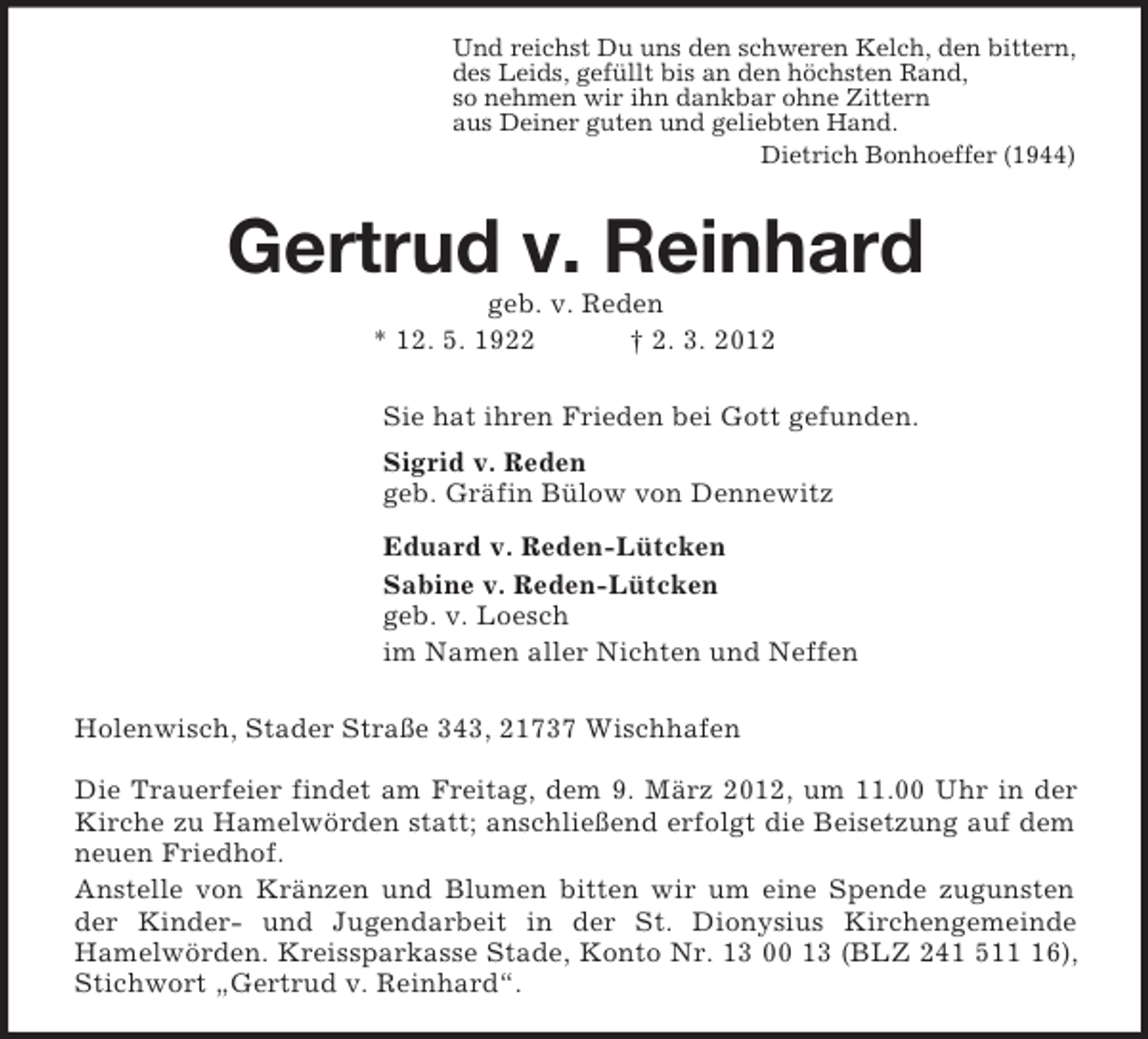 <p>Und reichst Du uns den schweren Kelch, den bittern,<br />des Leids, gefüllt bis an den höchsten Rand,<br />so nehmen wir ihn dankbar ohne Zittern<br />aus Deiner guten und geliebten Hand.<br />Dietrich Bonhoeffer (1944)<br />Gertrud v. Reinhard<br />geb. v. Reden<br />* 12. 5. 1922 † 2. 3. 2012<br />Sie hat ihren Frieden bei Gott gefunden.<br />Sigrid v. Reden<br />geb. Gräfin Bülow von Dennewitz<br />Eduard v. Reden-Lütcken<br />Sabine v. Reden-Lütcken<br />geb. v. Loesch<br />im Namen aller Nichten und Neffen<br />Holenwisch, Stader Straße 343, 21737 Wischhafen</p><p>Die Trauerfeier findet am Freitag, dem 9. März 2012, um 11.00 Uhr in der Kirche zu Hamelwörden statt; anschließend erfolgt die Beisetzung auf dem neuen Friedhof.<br />Anstelle von Kränzen und Blumen bitten wir um eine Spende zugunsten der Kinder- und Jugendarbeit in der St. Dionysius Kirchengemeinde<br />Hamelwörden. Kreissparkasse Stade, Konto Nr. 13 00 13 (BLZ 241 511 16), Stichwort „Gertrud v. Reinhard“.</p>