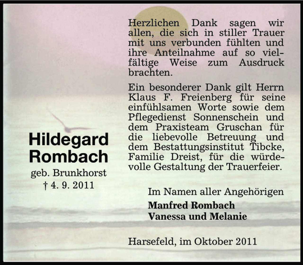 <p>Hildegard<br />Rombach<br />geb. Brunkhorst<br />† 4. 9. 2011</p><p>Herzlichen Dank sagen wir<br />allen, die sich in stiller Trauer<br />mit uns verbunden fühlten und<br />ihre Anteilnahme auf so vielfältige Weise zum Ausdruck<br />brachten.<br />Ein besonderer Dank gilt Herrn<br />Klaus F. Freienberg für seine<br />einfühlsamen Worte sowie dem<br />Pflegedienst Sonnenschein und<br />dem Praxisteam Gruschan für<br />die liebevolle Betreuung und<br />dem Bestattungsinstitut Tibcke,<br />Familie Dreist, für die würdevolle Gestaltung der Trauerfeier.<br />Im Namen aller Angehörigen<br />Manfred Rombach<br />Vanessa und Melanie<br />Harsefeld, im Oktober 2011</p>