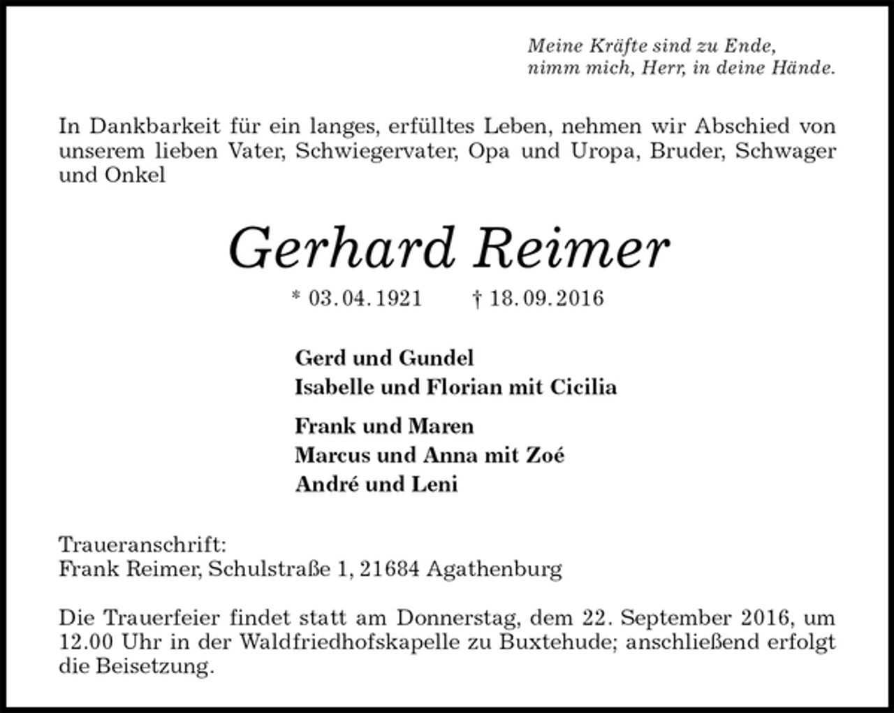 <p>Meine Kräfte sind zu Ende,<br />nimm mich, Herr, in deine Hände.<br />In Dankbarkeit für ein langes, erfülltes Leben, nehmen wir Abschied von unserem lieben Vater, Schwiegervater, Opa und Uropa, Bruder, Schwager und Onkel<br />Gerhard Reimer<br />* 03. 04. 1921 † 18. 09. 2016<br />Gerd und Gundel<br />Isabelle und Florian mit Cicilia<br />Frank und Maren<br />Marcus und Anna mit Zoé<br />André und Leni<br />Traueranschrift:<br />Frank Reimer, Schulstraße 1, 21684 Agathenburg</p><p>Die Trauerfeier findet statt am Donnerstag, dem 22. September 2016, um 12.00 Uhr in der Waldfriedhofskapelle zu Buxtehude; anschließend erfolgt die Beisetzung.</p>