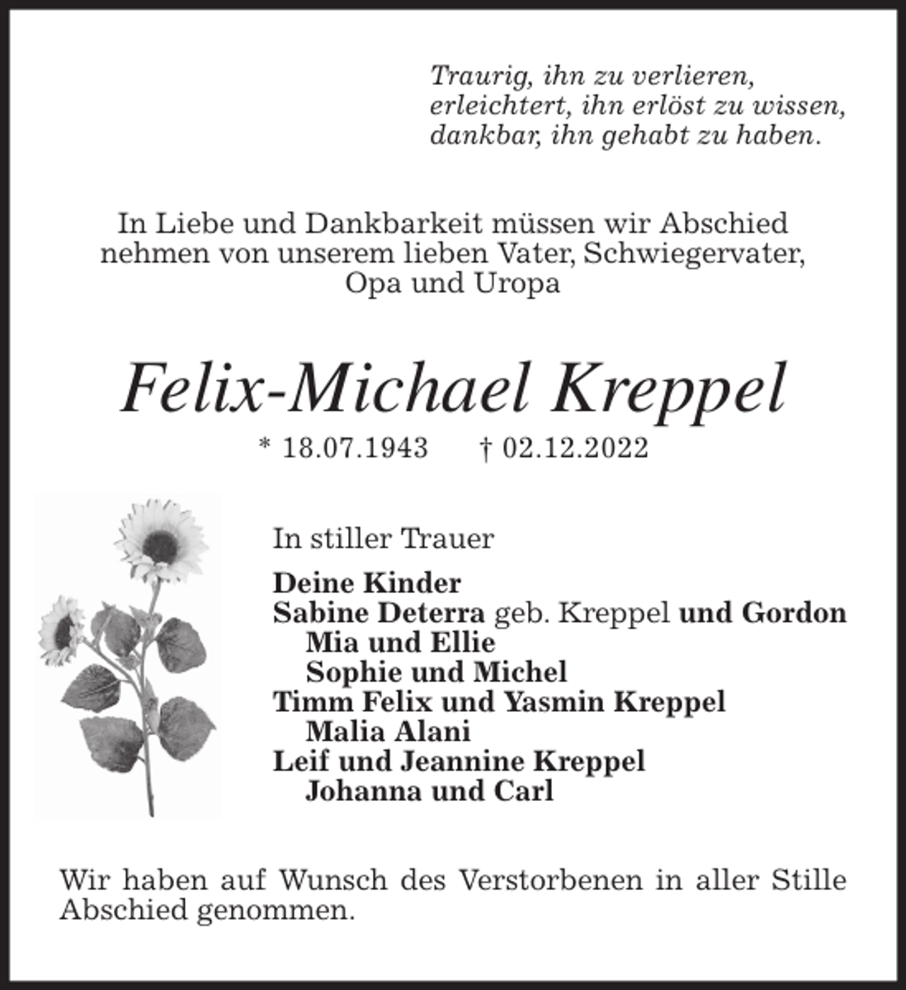<p>Traurig, ihn zu verlieren,<br />erleichtert, ihn erlöst zu wissen,<br />dankbar, ihn gehabt zu haben.<br />In Liebe und Dankbarkeit müssen wir Abschied<br />nehmen von unserem lieben Vater, Schwiegervater,<br />Opa und Uropa<br />Felix-Michael Kreppel<br />* 18.07.1943 † 02.12.2022<br />In stiller Trauer<br />Deine Kinder<br />Sabine Deterra geb. Kreppel und Gordon<br />Mia und Ellie<br />Sophie und Michel<br />Timm Felix und Yasmin Kreppel<br />Malia Alani<br />Leif und Jeannine Kreppel<br />Johanna und Carl<br />Wir haben auf Wunsch des Verstorbenen in aller Stille Abschied genommen.</p>