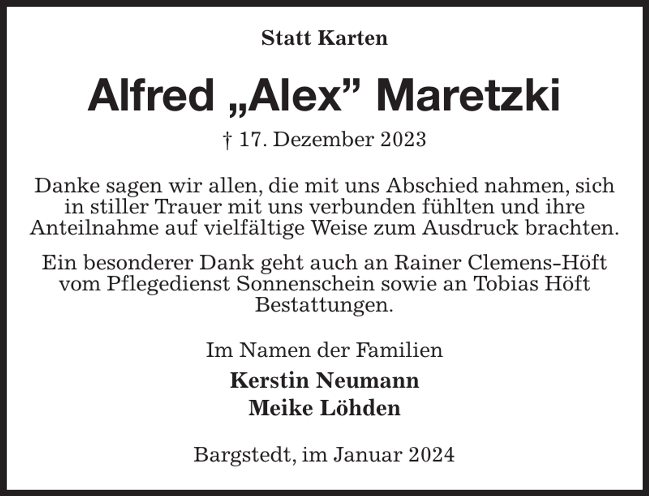 <p>Statt Karten<br />Alfred „Alex” Maretzki<br />† 17. Dezember 2023<br />Danke sagen wir allen, die mit uns Abschied nahmen, sich in stiller Trauer mit uns verbunden fühlten und ihre<br />Anteilnahme auf vielfältige Weise zum Ausdruck brachten.<br />Ein besonderer Dank geht auch an Rainer Clemens-Höft vom Pflegedienst Sonnenschein sowie an Tobias Höft<br />Bestattungen.<br />Im Namen der Familien<br />Kerstin Neumann<br />Meike Löhden<br />Bargstedt, im Januar 2024</p>