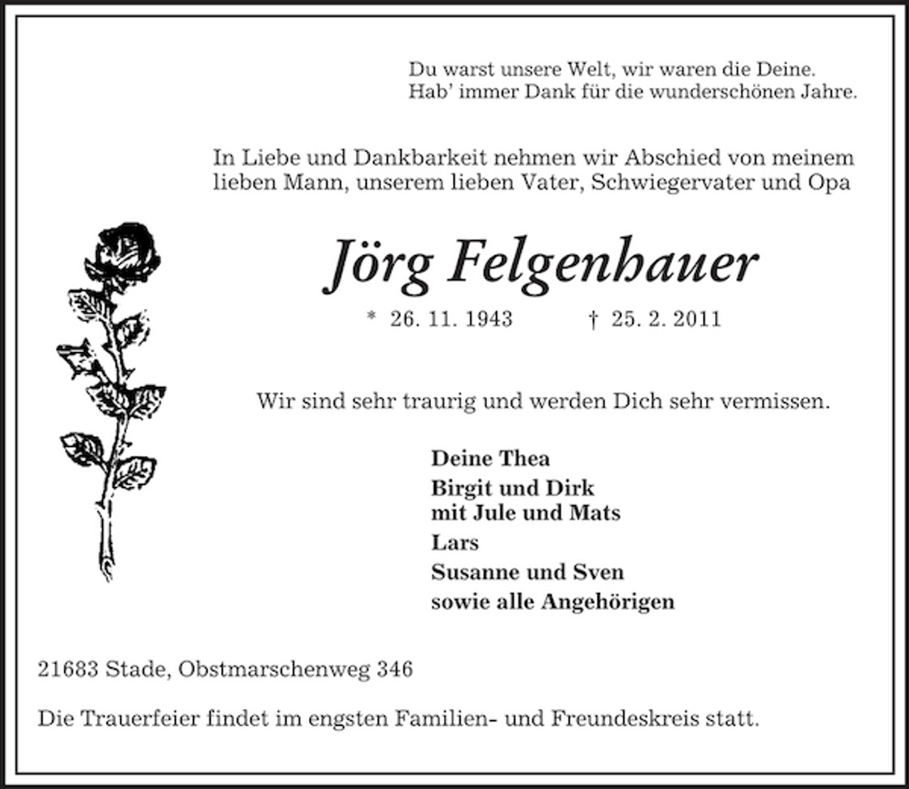 <p>Du warst unsere Welt, wir waren die Deine.<br />Hab’ immer Dank für die wunderschönen Jahre.<br />In Liebe und Dankbarkeit nehmen wir Abschied von meinem lieben Mann, unserem lieben Vater, Schwiegervater und Opa<br />Jörg Felgenhauer<br />* 26. 11. 1943 † 25. 2. 2011<br />Wir sind sehr traurig und werden Dich sehr vermissen.<br />Deine Thea<br />Birgit und Dirk<br />mit Jule und Mats<br />Lars<br />Susanne und Sven<br />sowie alle Angehörigen<br />21683 Stade, Obstmarschenweg 346</p><p>Die Trauerfeier findet im engsten Familien- und Freundeskreis statt.</p>