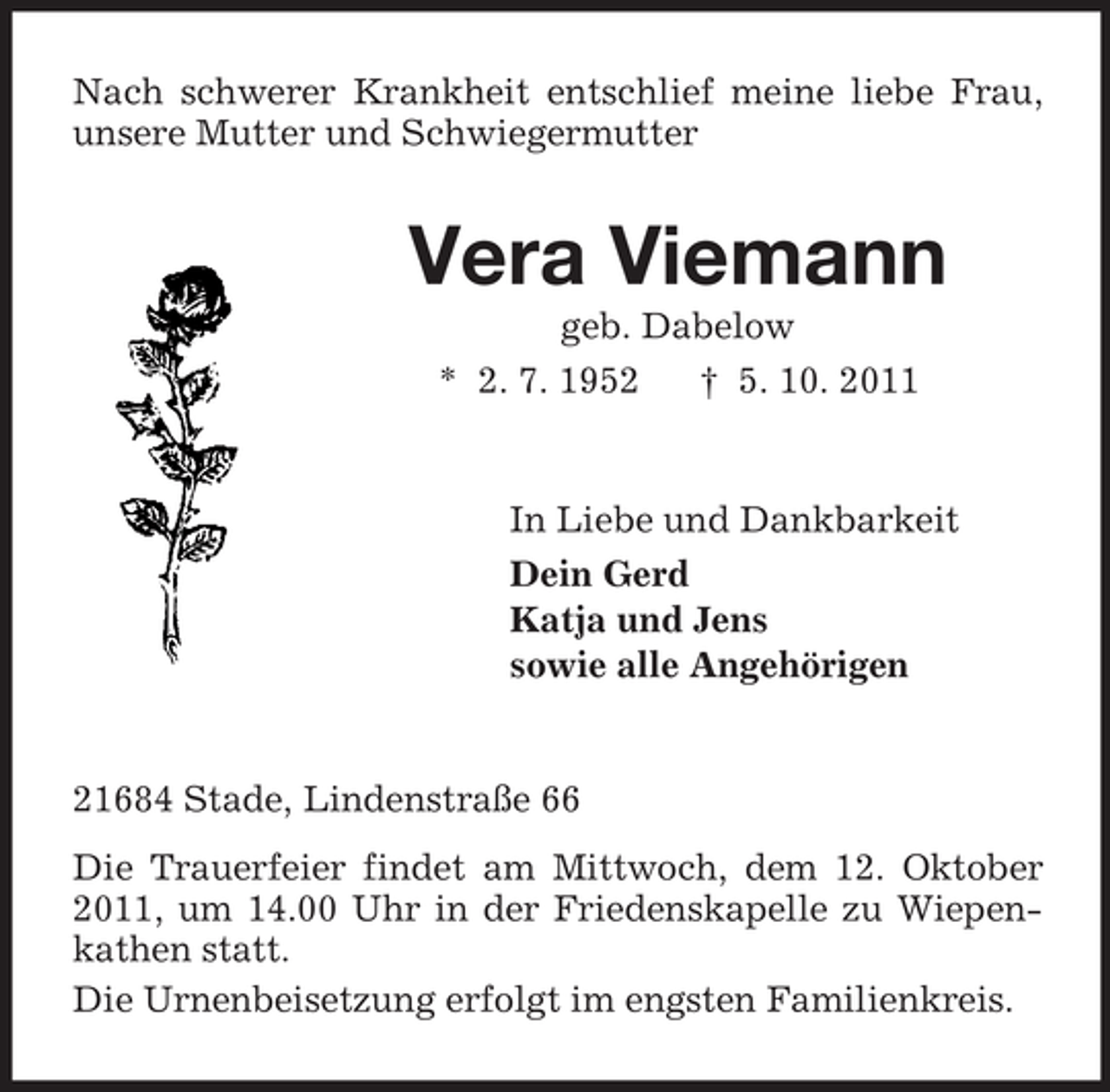 <p>Nach schwerer Krankheit entschlief meine liebe Frau,<br />unsere Mutter und Schwiegermutter</p><p>Vera Viemann<br />geb. Dabelow<br />* 2. 7. 1952<br />† 5. 10. 2011</p><p>In Liebe und Dankbarkeit<br />Dein Gerd<br />Katja und Jens<br />sowie alle Angehörigen</p><p>21684 Stade, Lindenstraße 66<br />Die Trauerfeier findet am Mittwoch, dem 12. Oktober<br />2011, um 14.00 Uhr in der Friedenskapelle zu Wiepenkathen statt.<br />Die Urnenbeisetzung erfolgt im engsten Familienkreis.</p>