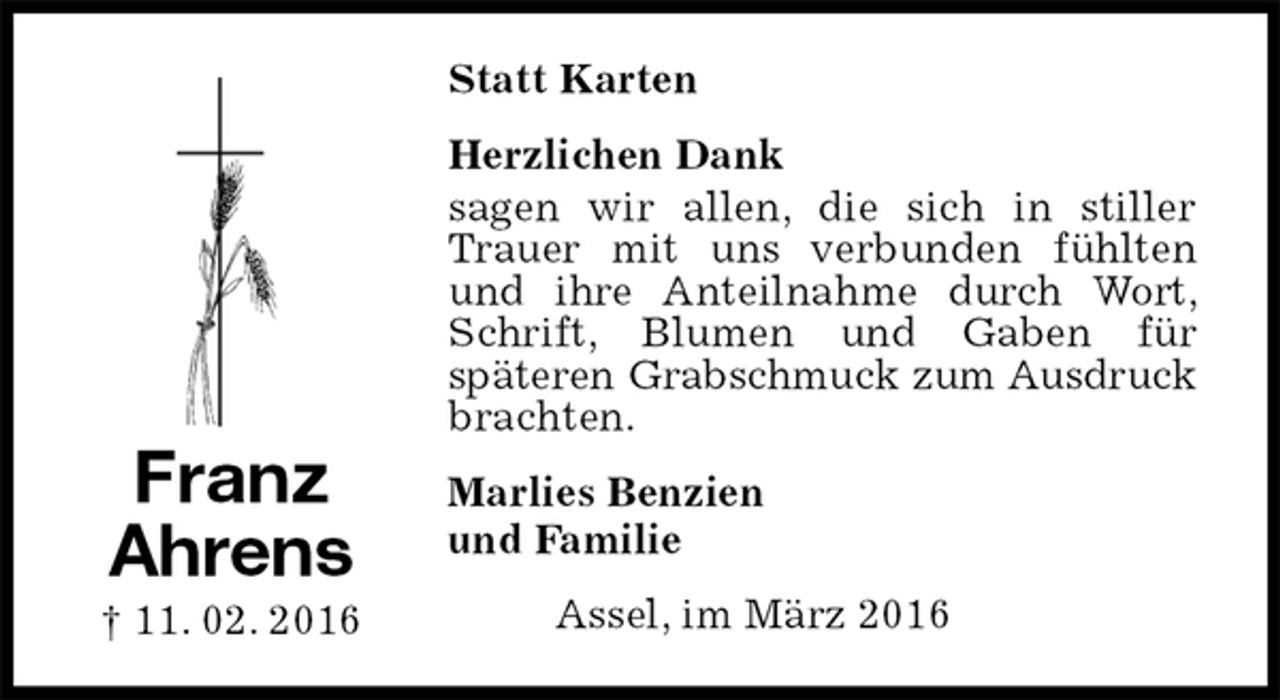 <p>Statt Karten<br />Herzlichen Dank<br />sagen wir allen, die sich in stiller Trauer mit uns verbunden fühlten und ihre Anteilnahme durch Wort, Schrift, Blumen und Gaben für<br />späteren Grabschmuck zum Ausdruck brachten.<br />Marlies Benzien<br />und Familie<br />Assel, im März 2016<br />Franz<br />Ahrens<br />† 11. 02. 2016</p>