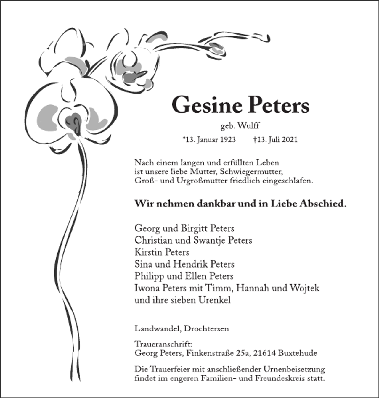 <p>Gesine Peters<br />geb. Wulff<br />* 13. Januar 1923 + 13. Juli 2021<br />Nach einem langen und erfüllten Leben<br />ist unsere liebe Mutter, Schwiegermutter,<br />Groß- und Urgroßmutter friedlich eingeschlafen.<br />Wir nehmen dankbar und in Liebe Abschied.<br />Georg und Birgitt Peters<br />Christian und Swantje Peters<br />Kirstin Peters<br />Sina und Hendrik Peters<br />Philipp und Ellen Peters<br />Iwona Peters mit Timm, Hannah und Wojtek<br />und ihre sieben Urenkel<br />Landwandel, Drochtersen<br />Traueranschrift:<br />Georg Peters, Finkenstraße 25a, 21614 Buxtehude<br />Die Trauerfeier mit anschließender Urnenbeisetzung findet im engeren Familien- und Freundeskreis statt.</p>