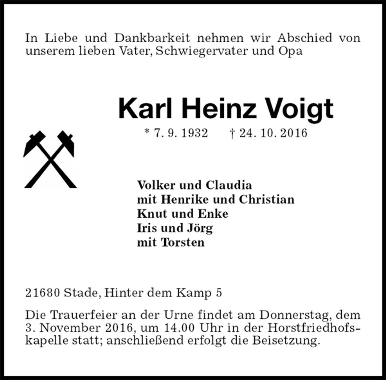 <p>In Liebe und Dankbarkeit nehmen wir Abschied von unserem lieben Vater, Schwiegervater und Opa<br />Karl Heinz Voigt<br />* 7. 9. 1932 † 24. 10. 2016<br />Volker und Claudia<br />mit Henrike und Christian<br />Knut und Enke<br />Iris und Jörg<br />mit Torsten<br />21680 Stade, Hinter dem Kamp 5<br />Die Trauerfeier an der Urne findet am Donnerstag, dem 3. November 2016, um 14.00 Uhr in der Horstfriedhofskapelle statt; anschließend erfolgt die Beisetzung.</p>