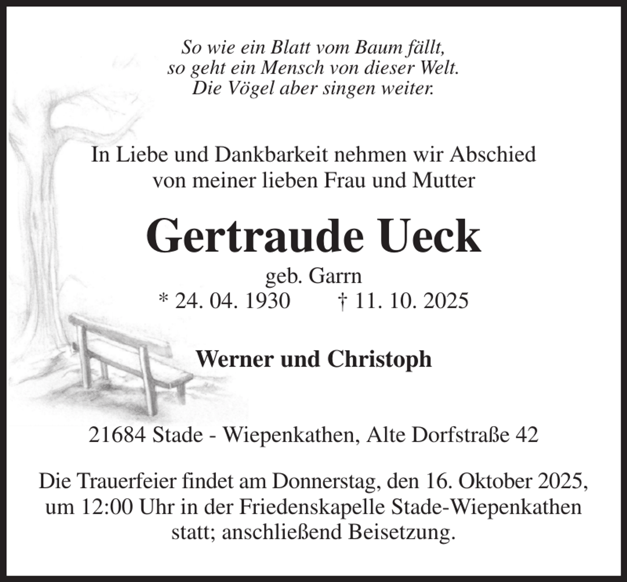 <p>So wie ein Blatt vom Baum fällt,<br />so geht ein Mensch von dieser Welt.<br />Die Vögel aber singen weiter.<br />In Liebe und Dankbarkeit nehmen wir Abschied<br />von meiner lieben Frau und Mutter</p><p>Gertraude Ueck<br />geb. Garrn<br />* 24. 04. 1930 † 11. 10. 2025<br />Werner und Christoph<br />21684 Stade - Wiepenkathen, Alte Dorfstraße 42</p><p>Die Trauerfeier findet am Donnerstag, den 16. Oktober 2025,<br />um 12:00 Uhr in der Friedenskapelle Stade-Wiepenkathen<br />statt; anschließend Beisetzung.</p>