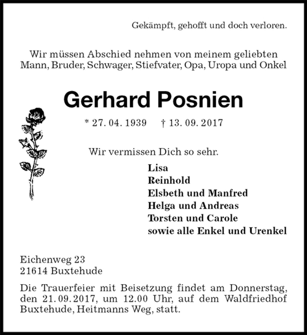 <p>Gekämpft, gehofft und doch verloren.<br />Wir müssen Abschied nehmen von meinem geliebten<br />Mann, Bruder, Schwager, Stiefvater, Opa, Uropa und Onkel<br />Gerhard Posnien<br />* 27. 04. 1939 † 13. 09. 2017<br />Wir vermissen Dich so sehr.<br />Lisa<br />Reinhold<br />Elsbeth und Manfred<br />Helga und Andreas<br />Torsten und Carole<br />sowie alle Enkel und Urenkel<br />Eichenweg 23<br />21614 Buxtehude<br />Die Trauerfeier mit Beisetzung findet am Donnerstag, den 21. 09. 2017, um 12.00 Uhr, auf dem Waldfriedhof Buxtehude, Heitmanns Weg, statt.</p>