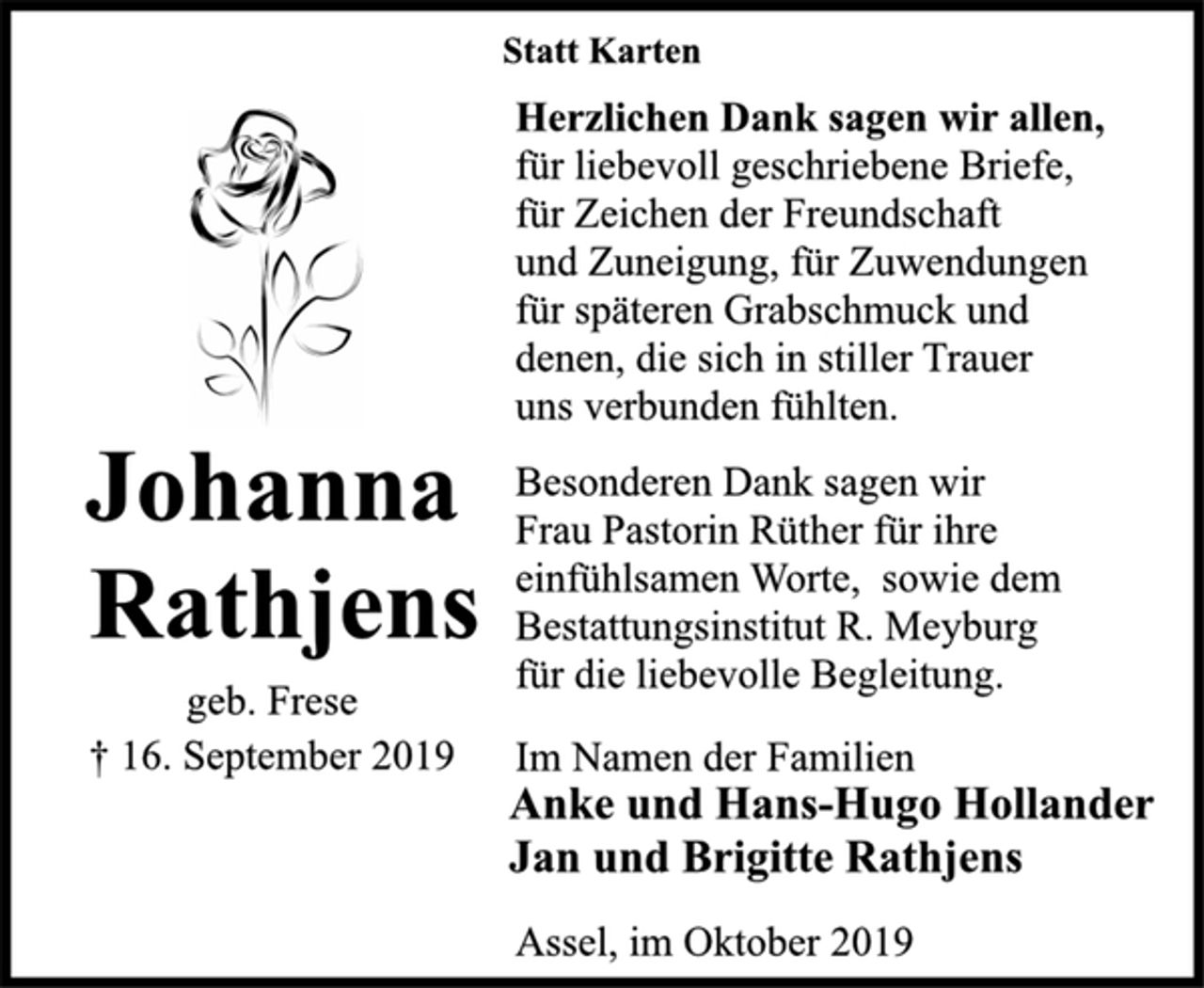 <p>Johanna<br />Rathjens<br />geb. Frese<br />† 16. September 2019<br />Statt Karten<br />Herzlichen Dank sagen wir allen,<br />für liebevoll geschriebene Briefe,<br />für Zeichen der Freundschaft<br />und Zuneigung, für Zuwendungen<br />für späteren Grabschmuck und<br />denen, die sich in stiller Trauer<br />uns verbunden fühlten.<br />Besonderen Dank sagen wir<br />Frau Pastorin Rüther für ihre<br />einfühlsamen Worte, sowie dem<br />Bestattungsinstitut R. Meyburg<br />für die liebevolle Begleitung.<br />Im Namen der Familien<br />Anke und Hans-Hugo Hollander<br />Jan und Brigitte Rathjens<br />Assel, im Oktober 2019</p>