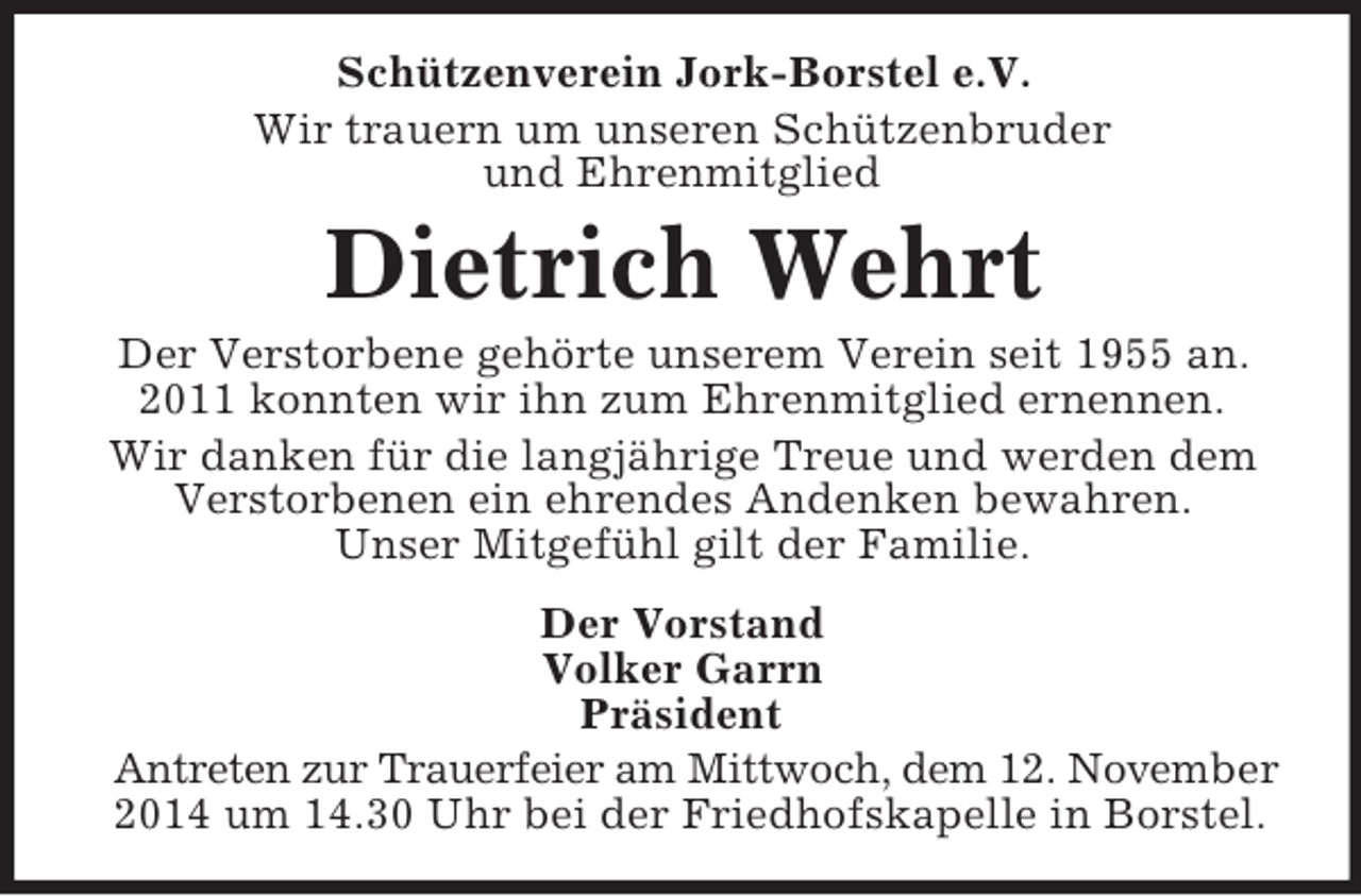 <p>Schützenverein Jork-Borstel e.V.<br />Wir trauern um unseren Schützenbruder<br />und Ehrenmitglied<br />Dietrich Wehrt<br />Der Verstorbene gehörte unserem Verein seit 1955 an.<br />2011 konnten wir ihn zum Ehrenmitglied ernennen.<br />Wir danken für die langjährige Treue und werden dem Verstorbenen ein ehrendes Andenken bewahren.<br />Unser Mitgefühl gilt der Familie.<br />Der Vorstand<br />Volker Garrn<br />Präsident<br />Antreten zur Trauerfeier am Mittwoch, dem 12. November<br />2014 um 14.30 Uhr bei der Friedhofskapelle in Borstel.</p>