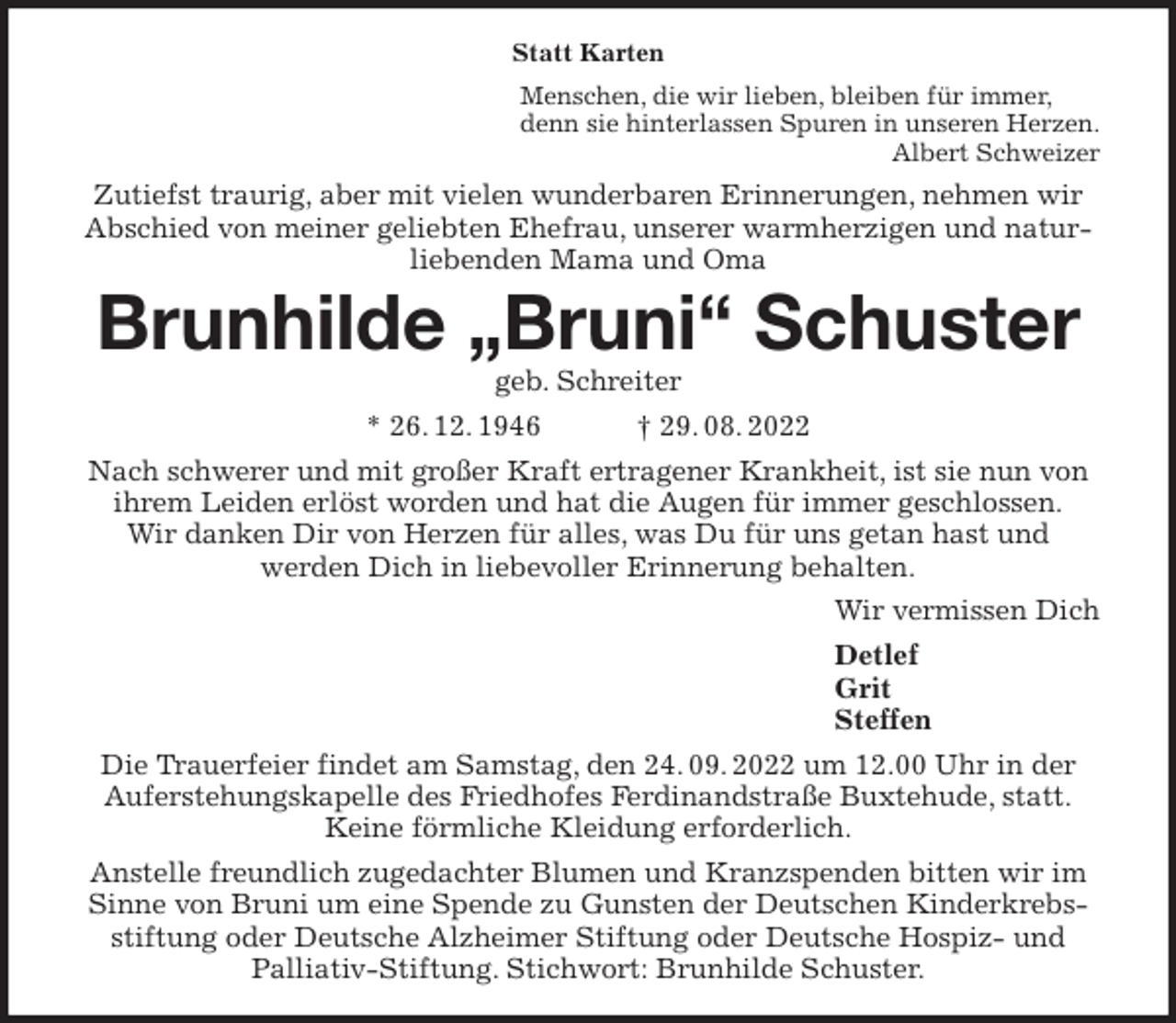 <p>Statt Karten<br />Menschen, die wir lieben, bleiben für immer,<br />denn sie hinterlassen Spuren in unseren Herzen.<br />Albert Schweizer<br />Zutiefst traurig, aber mit vielen wunderbaren Erinnerungen, nehmen wir Abschied von meiner geliebten Ehefrau, unserer warmherzigen und naturliebenden Mama und Oma<br />Brunhilde „Bruni“ Schuster<br />geb. Schreiter<br />* 26. 12. 1946 † 29. 08. 2022<br />Nach schwerer und mit großer Kraft ertragener Krankheit, ist sie nun von ihrem Leiden erlöst worden und hat die Augen für immer geschlossen.<br />Wir danken Dir von Herzen für alles, was Du für uns getan hast und<br />werden Dich in liebevoller Erinnerung behalten.<br />Wir vermissen Dich<br />Detlef<br />Grit<br />Steffen<br />Die Trauerfeier findet am Samstag, den 24. 09. 2022 um 12.00 Uhr in der Auferstehungskapelle des Friedhofes Ferdinandstraße Buxtehude, statt.<br />Keine förmliche Kleidung erforderlich.<br />Anstelle freundlich zugedachter Blumen und Kranzspenden bitten wir im Sinne von Bruni um eine Spende zu Gunsten der Deutschen Kinderkrebsstiftung oder Deutsche Alzheimer Stiftung oder Deutsche Hospiz- und<br />Palliativ-Stiftung. Stichwort: Brunhilde Schuster.</p>