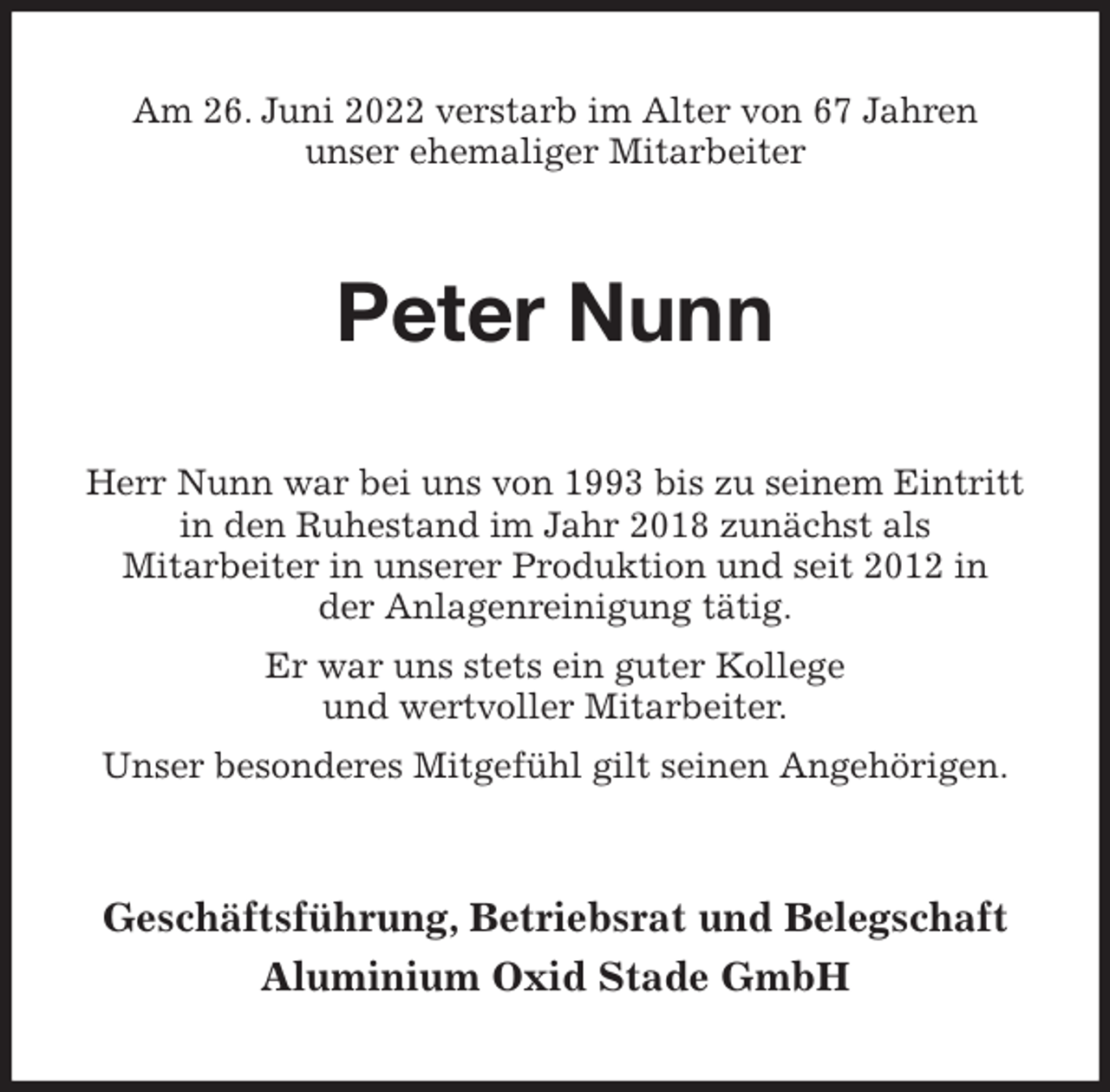 <p>Am 26. Juni 2022 verstarb im Alter von 67 Jahren<br />unser ehemaliger Mitarbeiter<br />Peter Nunn<br />Herr Nunn war bei uns von 1993 bis zu seinem Eintritt<br />in den Ruhestand im Jahr 2018 zunächst als<br />Mitarbeiter in unserer Produktion und seit 2012 in<br />der Anlagenreinigung tätig.<br />Er war uns stets ein guter Kollege<br />und wertvoller Mitarbeiter.<br />Unser besonderes Mitgefühl gilt seinen Angehörigen.<br />Geschäftsführung, Betriebsrat und Belegschaft<br />Aluminium Oxid Stade GmbH</p>