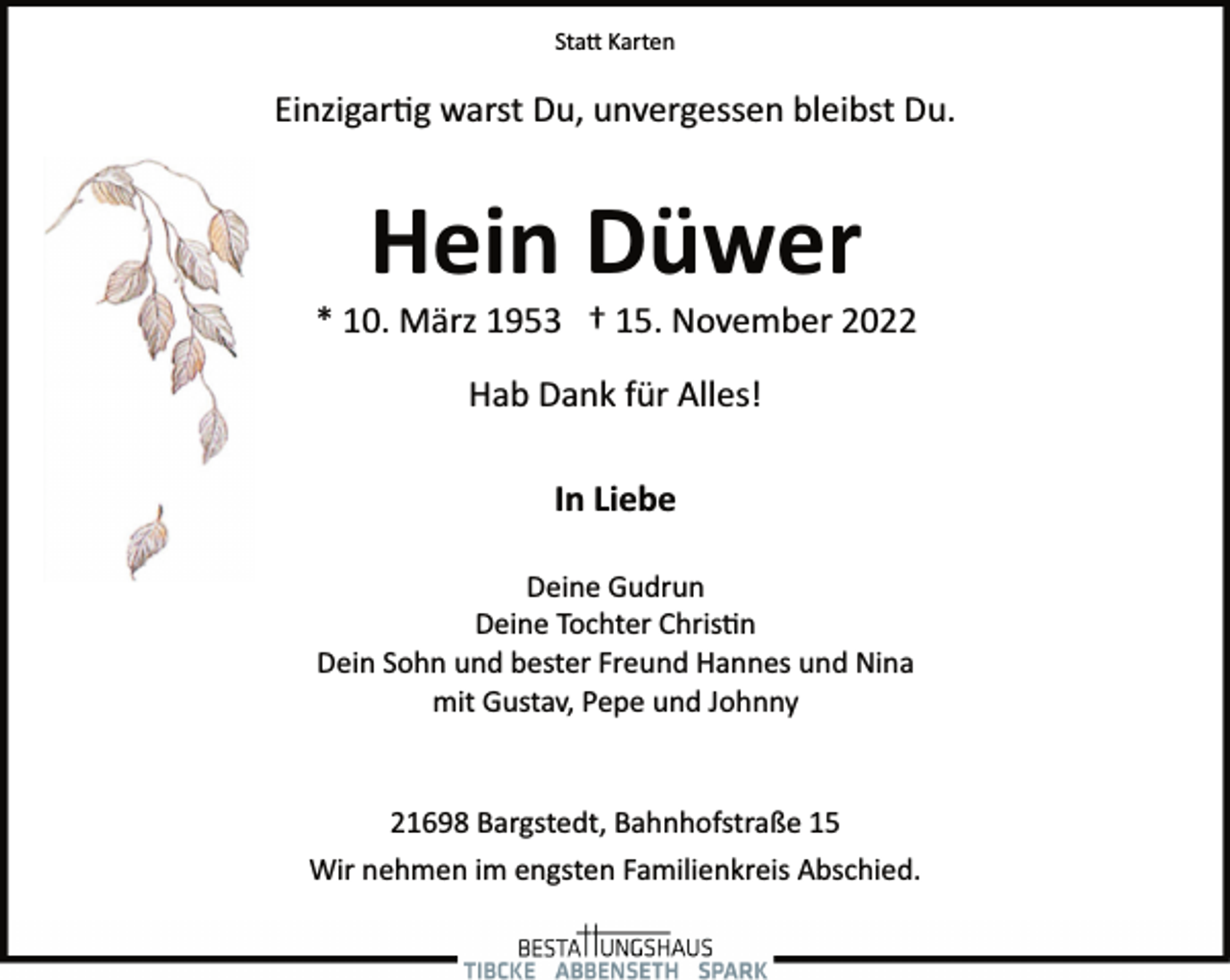 <p>Statt Karten<br />Einzigartig warst Du, unvergessen bleibst Du.<br />Hein Düwer<br />* 10. März 1953 † 15. November 2022<br />Hab Dank für Alles!<br />In Liebe<br />Deine Gudrun<br />Deine Tochter Christin<br />Dein Sohn und bester Freund Hannes und Nina<br />mit Gustav, Pepe und Johnny<br />21698 Bargstedt, Bahnhofstraße 15<br />Wir nehmen im engsten Familienkreis Abschied.</p>