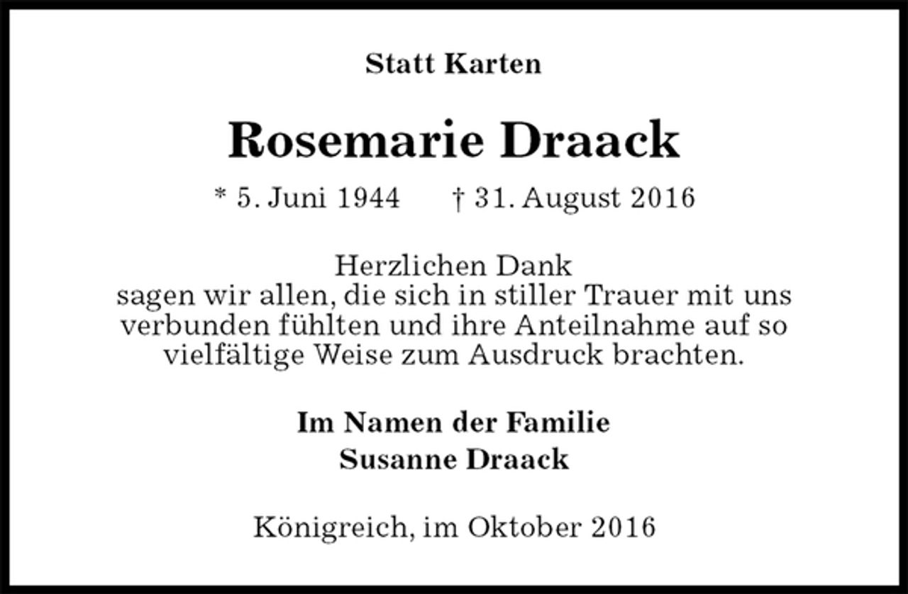 <p>Statt Karten<br />Rosemarie Draack<br />* 5. Juni 1944 † 31. August 2016<br />Herzlichen Dank<br />sagen wir allen, die sich in stiller Trauer mit uns<br />verbunden fühlten und ihre Anteilnahme auf so<br />vielfältige Weise zum Ausdruck brachten.<br />Im Namen der Familie<br />Susanne Draack<br />Königreich, im Oktober 2016</p>
