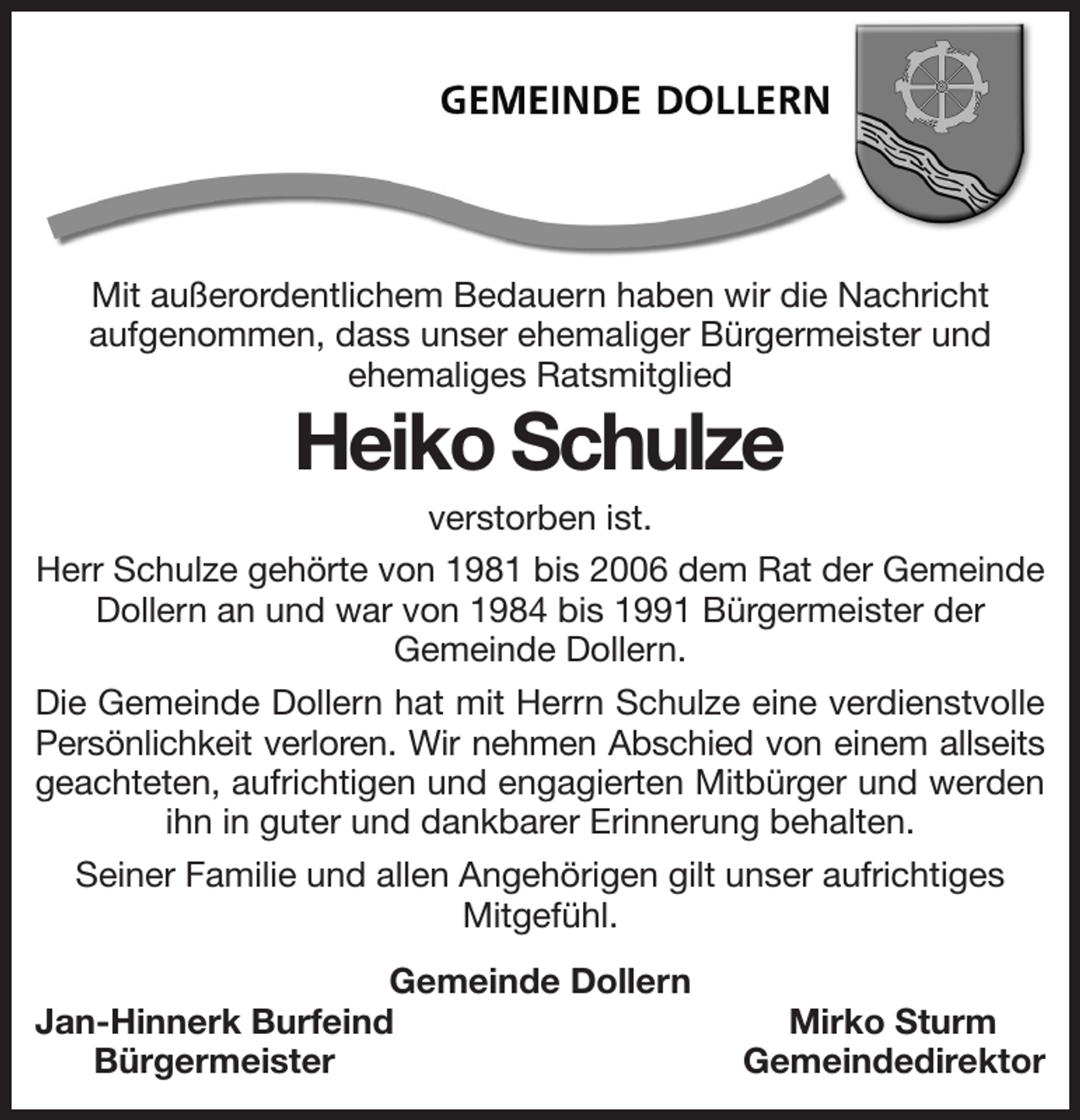 <p>Mit außerordentlichem Bedauern haben wir die Nachricht<br />aufgenommen, dass unser ehemaliger Bürgermeister und<br />ehemaliges Ratsmitglied<br />Heiko Schulze<br />verstorben ist.<br />Herr Schulze gehörte von 1981 bis 2006 dem Rat der Gemeinde Dollern an und war von 1984 bis 1991 Bürgermeister der<br />Gemeinde Dollern.<br />Die Gemeinde Dollern hat mit Herrn Schulze eine verdienstvolle<br />Persönlichkeit verloren. Wir nehmen Abschied von einem allseits<br />geachteten, aufrichtigen und engagierten Mitbürger und werden<br />ihn in guter und dankbarer Erinnerung behalten.<br />Seiner Familie und allen Angehörigen gilt unser aufrichtiges<br />Mitgefühl.<br />Gemeinde Dollern<br />Jan-Hinnerk Burfeind Mirko Sturm<br />Bürgermeister Gemeindedirektor</p>