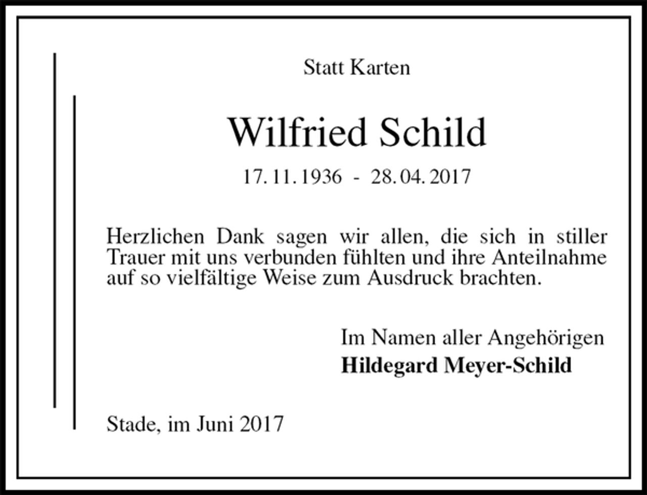 <p>Statt Karten<br />Wilfried Schild<br />17. 11. 1936 - 28. 04. 2017<br />Herzlichen Dank sagen wir allen, die sich in stiller Trauer mit uns verbunden fühlten und ihre Anteilnahme auf so vielfältige Weise zum Ausdruck brachten.<br />Im Namen aller Angehörigen<br />Hildegard Meyer-Schild<br />Stade, im Juni 2017</p>