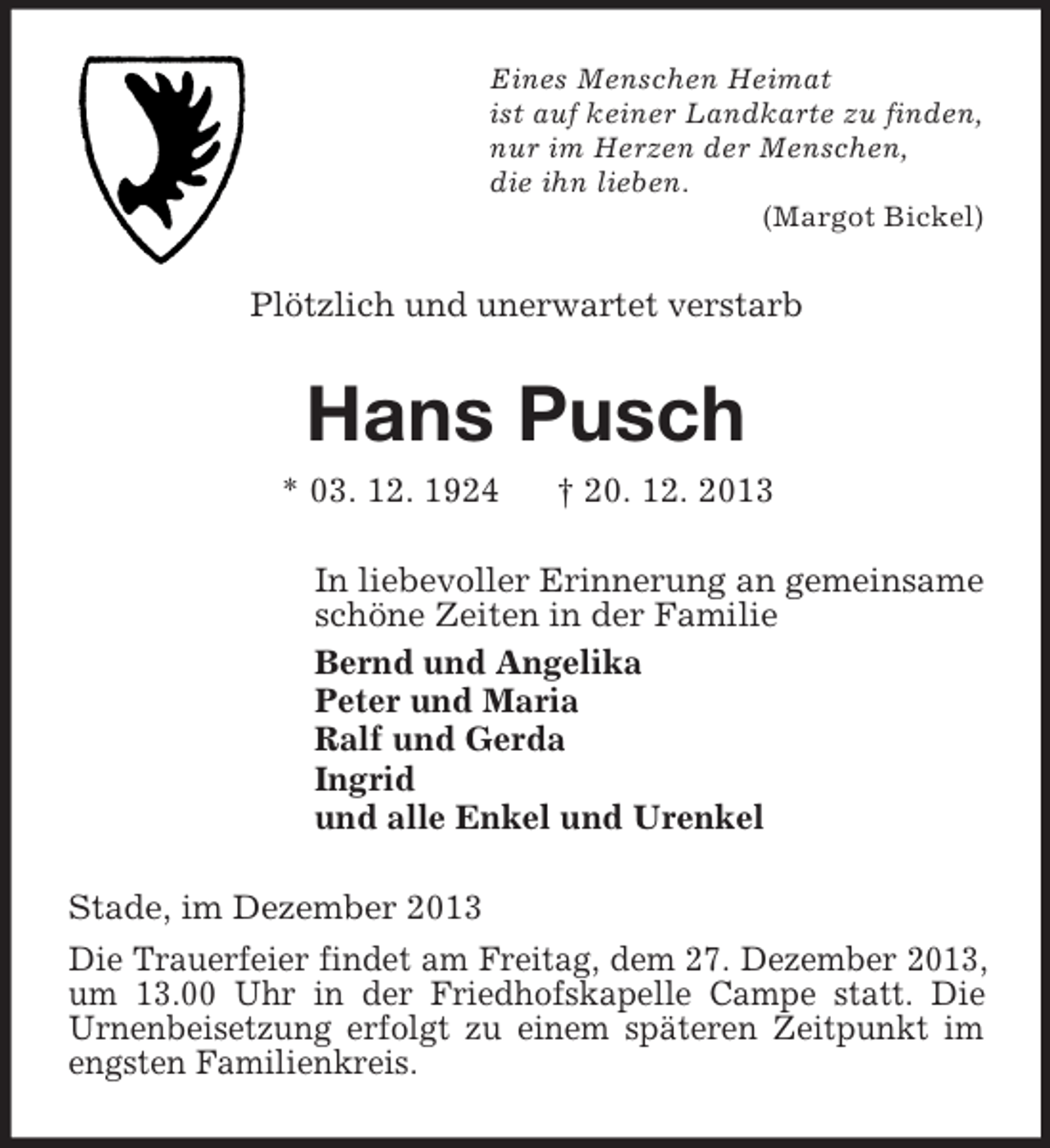 <p>Eines Menschen Heimat<br />ist auf keiner Landkarte zu finden,<br />nur im Herzen der Menschen,<br />die ihn lieben.<br />(Margot Bickel)<br />Plötzlich und unerwartet verstarb<br />Hans Pusch<br />* 03. 12. 1924 † 20. 12. 2013<br />In liebevoller Erinnerung an gemeinsame<br />schöne Zeiten in der Familie<br />Bernd und Angelika<br />Peter und Maria<br />Ralf und Gerda<br />Ingrid<br />und alle Enkel und Urenkel<br />Stade, im Dezember 2013<br />Die Trauerfeier findet am Freitag, dem 27. Dezember 2013, um 13.00 Uhr in der Friedhofskapelle Campe statt. Die<br />Urnenbeisetzung erfolgt zu einem späteren Zeitpunkt im engsten Familienkreis.</p>