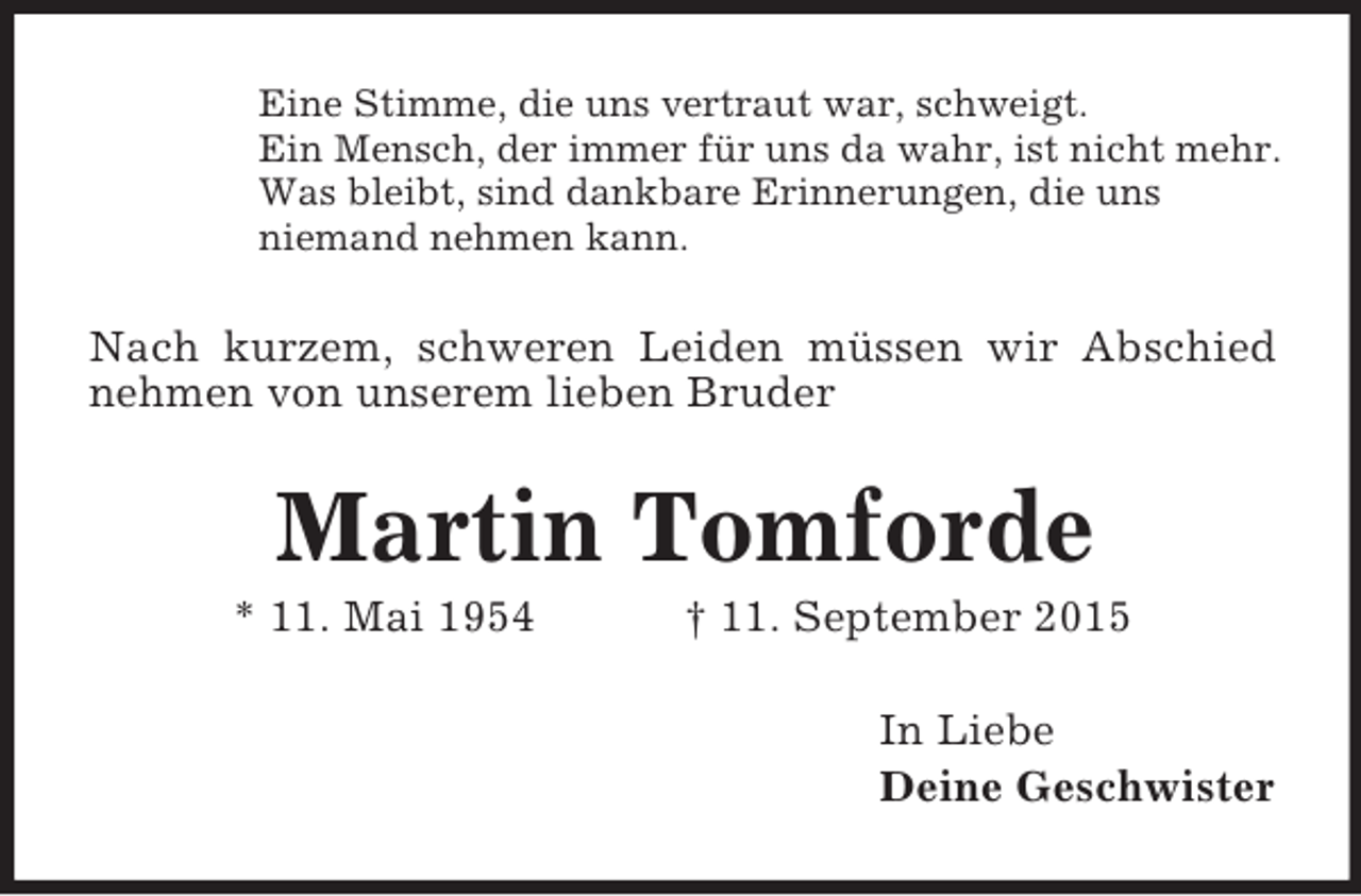 <p>Eine Stimme, die uns vertraut war, schweigt.<br />Ein Mensch, der immer für uns da wahr, ist nicht mehr.<br />Was bleibt, sind dankbare Erinnerungen, die uns<br />niemand nehmen kann.<br />Nach kurzem, schweren Leiden müssen wir Abschied nehmen von unserem lieben Bruder<br />Martin Tomforde<br />* 11. Mai 1954 † 11. September 2015<br />In Liebe<br />Deine Geschwister</p>