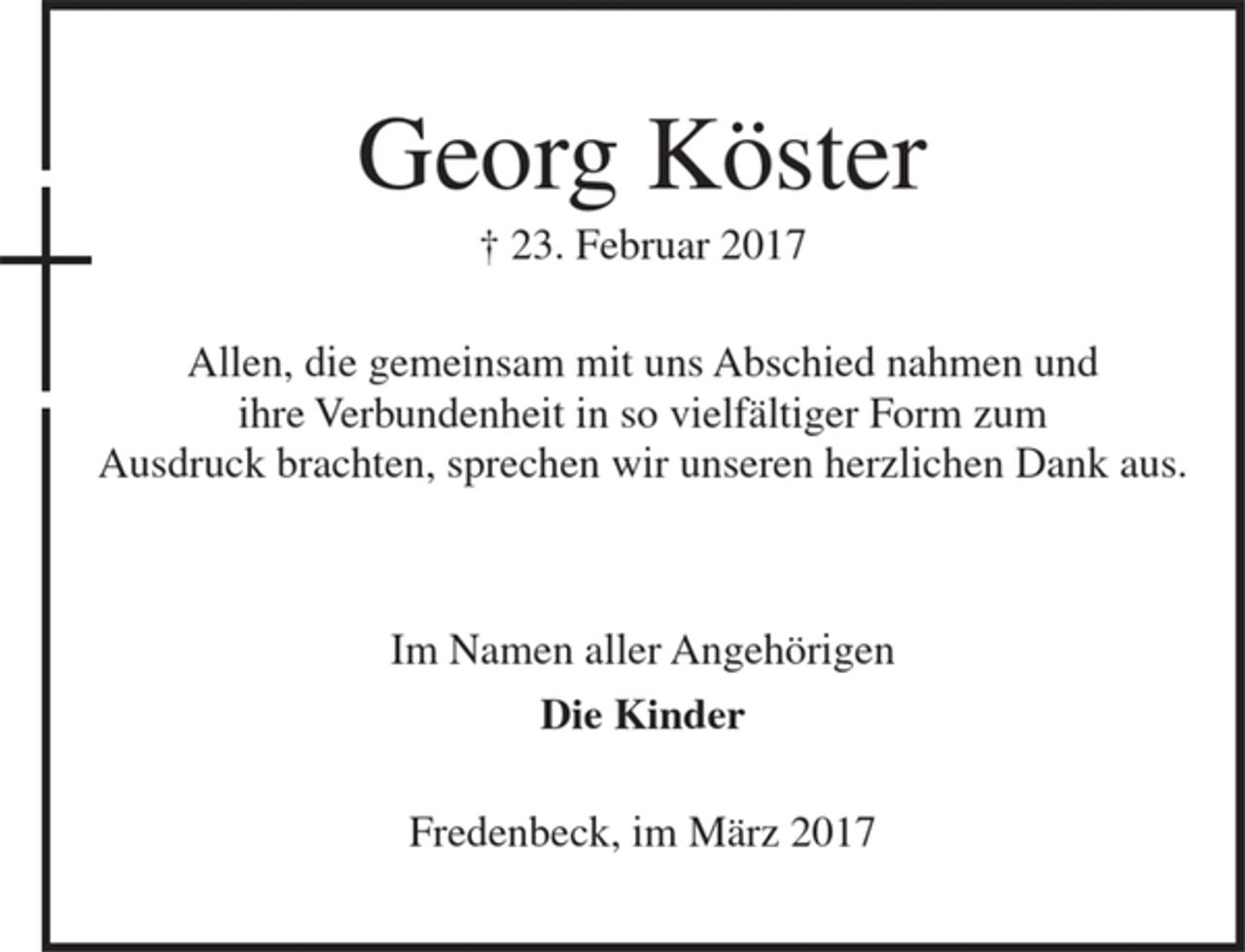 <p>Georg Köster<br />† 23. Februar 2017<br />Allen, die gemeinsam mit uns Abschied nahmen und<br />ihre Verbundenheit in so vielfältiger Form zum<br />Ausdruck brachten, sprechen wir unseren herzlichen Dank aus.<br />Im Namen aller Angehörigen<br />Die Kinder<br />Fredenbeck, im März 2017</p>
