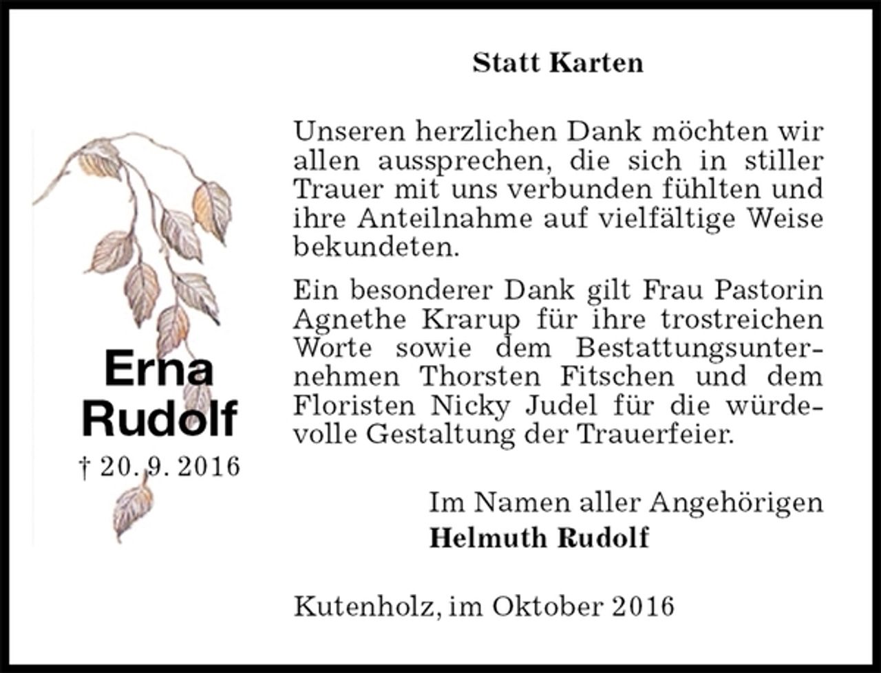 <p>Statt Karten<br />Unseren herzlichen Dank möchten wir allen aussprechen, die sich in stiller Trauer mit uns verbunden fühlten und ihre Anteilnahme auf vielfältige Weise bekundeten.<br />Ein besonderer Dank gilt Frau Pastorin Agnethe Krarup für ihre trostreichen Worte sowie dem Bestattungsunternehmen Thorsten Fitschen und dem Floristen Nicky Judel für die würdevolle Gestaltung der Trauerfeier.<br />Im Namen aller Angehörigen<br />Helmuth Rudolf<br />Kutenholz, im Oktober 2016</p><p>Erna<br />Rudolf<br />† 20. 9. 2016</p>