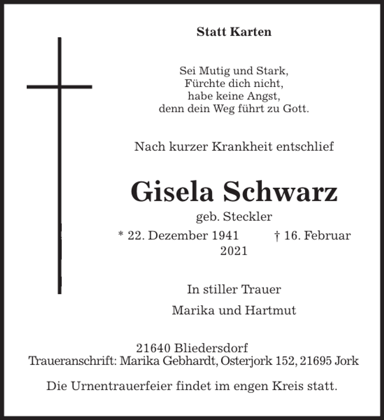 <p>Statt Karten<br />Sei Mutig und Stark,<br />Fürchte dich nicht,<br />habe keine Angst,<br />denn dein Weg führt zu Gott.<br />Nach kurzer Krankheit entschlief<br />Gisela Schwarz<br />geb. Steckler<br />* 22. Dezember 1941 † 16. Februar 2021<br />In stiller Trauer<br />Marika und Hartmut<br />21640 Bliedersdorf<br />Traueranschrift: Marika Gebhardt, Osterjork 152, 21695 Jork<br />Die Urnentrauerfeier findet im engen Kreis statt.</p>