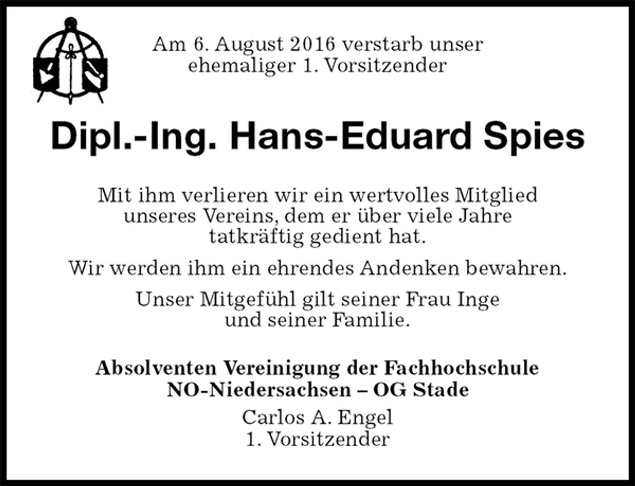<p>Am 6. August 2016 verstarb unser<br />ehemaliger 1. Vorsitzender<br />Dipl.-Ing. Hans-Eduard Spies<br />Mit ihm verlieren wir ein wertvolles Mitglied<br />unseres Vereins, dem er über viele Jahre<br />tatkräftig gedient hat.<br />Wir werden ihm ein ehrendes Andenken bewahren.<br />Unser Mitgefühl gilt seiner Frau Inge<br />und seiner Familie.<br />Absolventen Vereinigung der Fachhochschule<br />NO-Niedersachsen – OG Stade<br />Carlos A. Engel<br />1. Vorsitzender</p>
