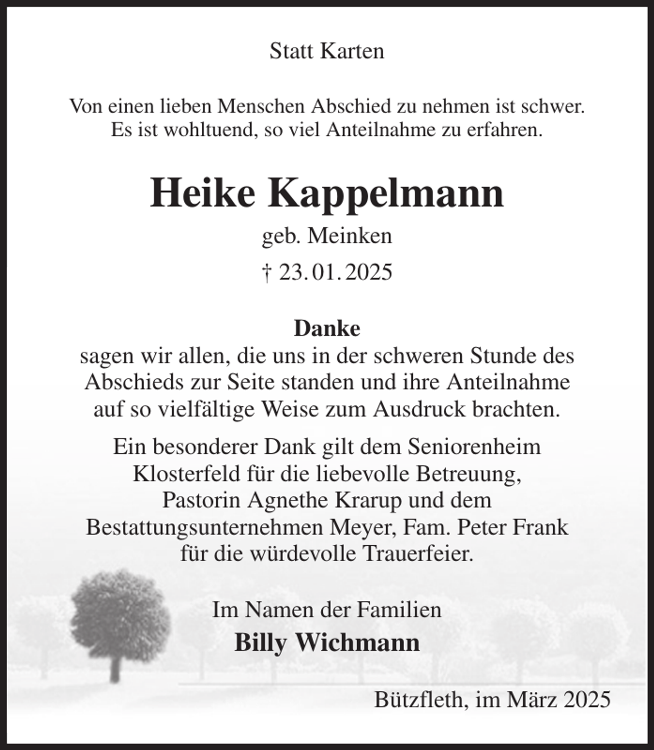 <p>Statt Karten<br />Von einen lieben Menschen Abschied zu nehmen ist schwer.<br />Es ist wohltuend, so viel Anteilnahme zu erfahren.<br />Heike Kappelmann<br />geb. Meinken<br />† 23. 01. 2025<br />Danke<br />sagen wir allen, die uns in der schweren Stunde des<br />Abschieds zur Seite standen und ihre Anteilnahme<br />auf so vielfältige Weise zum Ausdruck brachten.<br />Ein besonderer Dank gilt dem Seniorenheim<br />Klosterfeld für die liebevolle Betreuung,<br />Pastorin Agnethe Krarup und dem<br />Bestattungsunternehmen Meyer, Fam. Peter Frank<br />für die würdevolle Trauerfeier.<br />Im Namen der Familien<br />Billy Wichmann<br />Bützfleth, im März 2025</p>
