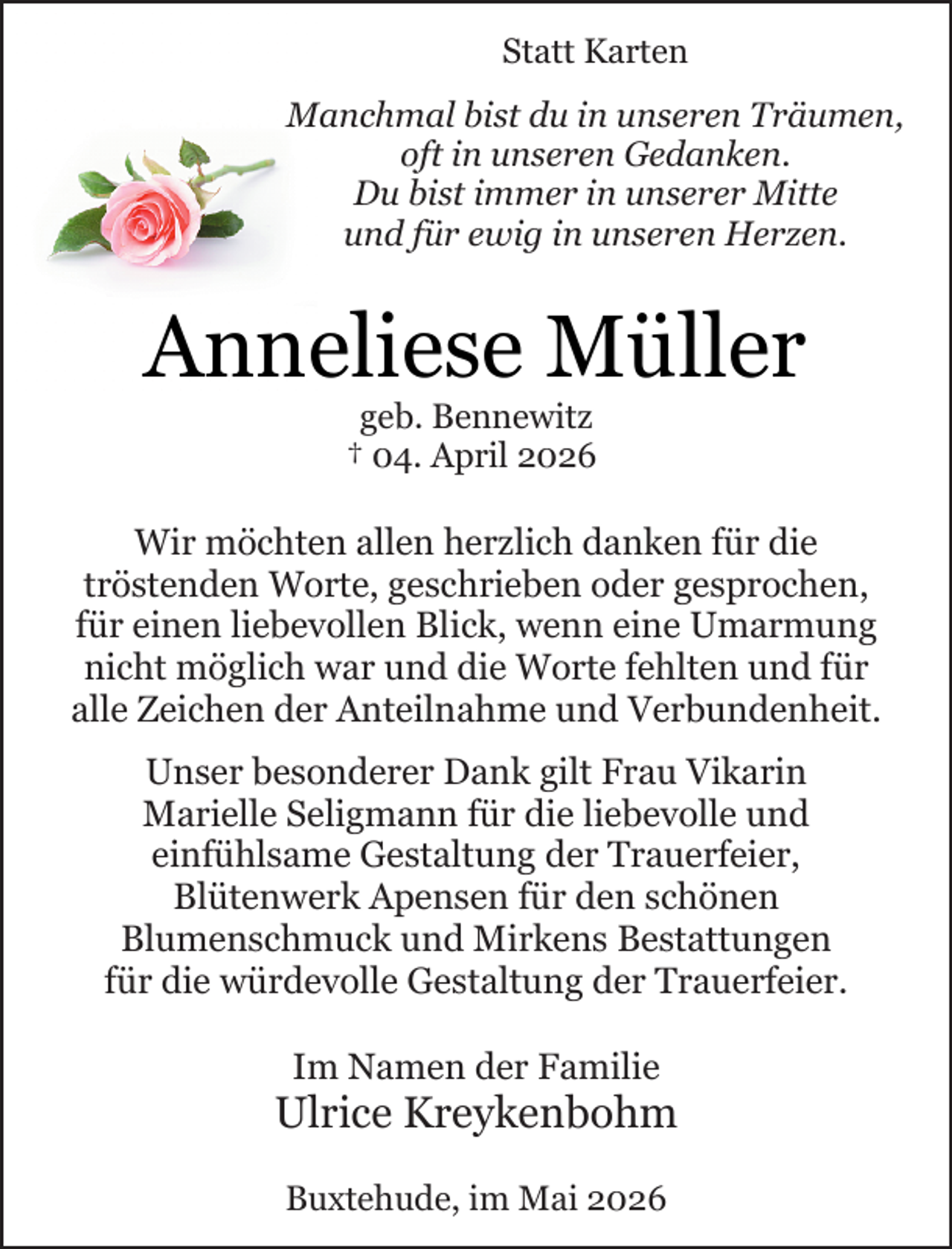 <p>Statt Karten<br />Manchmal bist du in unseren Träumen,<br />oft in unseren Gedanken.<br />Du bist immer in unserer Mitte<br />und für ewig in unseren Herzen.</p><p>Anneliese Müller<br />geb. Bennewitz<br />† 04. April 2026</p><p>Wir möchten allen herzlich danken für die<br />tröstenden Worte, geschrieben oder gesprochen,<br />für einen liebevollen Blick, wenn eine Umarmung<br />nicht möglich war und die Worte fehlten und für<br />alle Zeichen der Anteilnahme und Verbundenheit.<br />Unser besonderer Dank gilt Frau Vikarin<br />Marielle Seligmann für die liebevolle und<br />einfühlsame Gestaltung der Trauerfeier,<br />Blütenwerk Apensen für den schönen<br />Blumenschmuck und Mirkens Bestattungen<br />für die würdevolle Gestaltung der Trauerfeier.<br />Im Namen der Familie</p><p>Ulrice Kreykenbohm<br />Buxtehude, im Mai 2026</p>