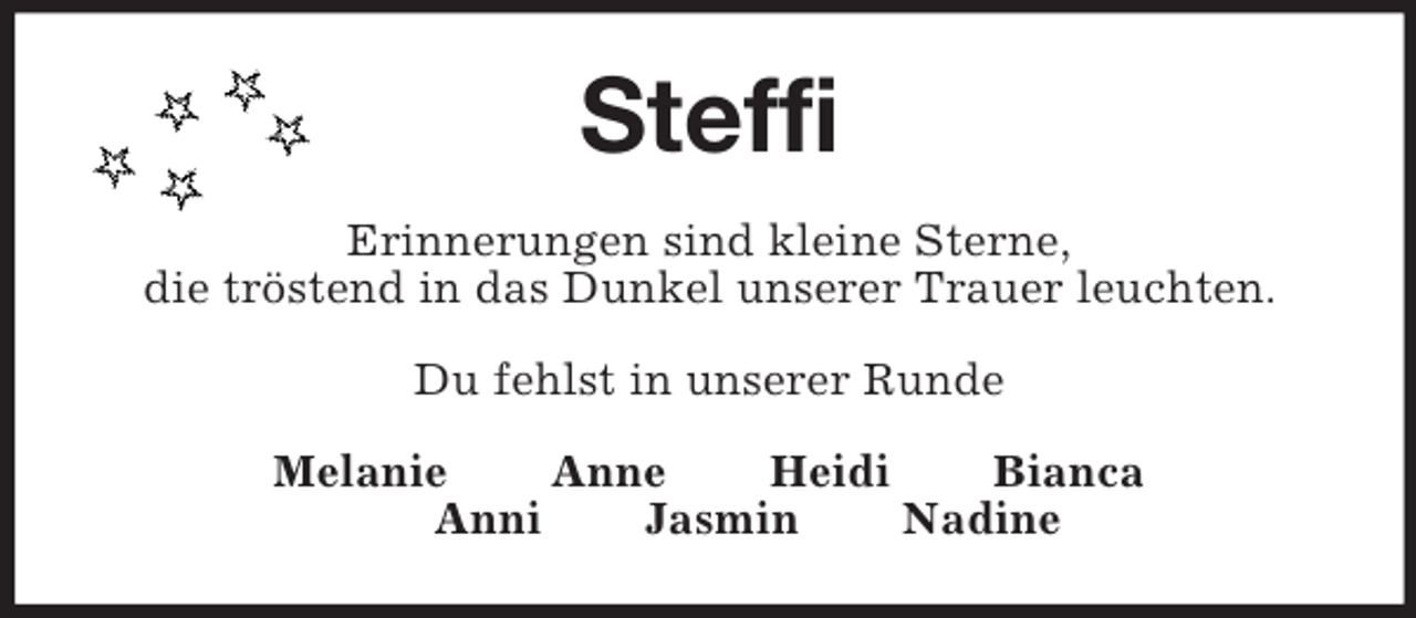 <p>Steffi<br />Erinnerungen sind kleine Sterne,<br />die tröstend in das Dunkel unserer Trauer leuchten.</p><p>Du fehlst in unserer Runde<br />Melanie Anne Heidi Bianca<br />Anni Jasmin Nadine</p>