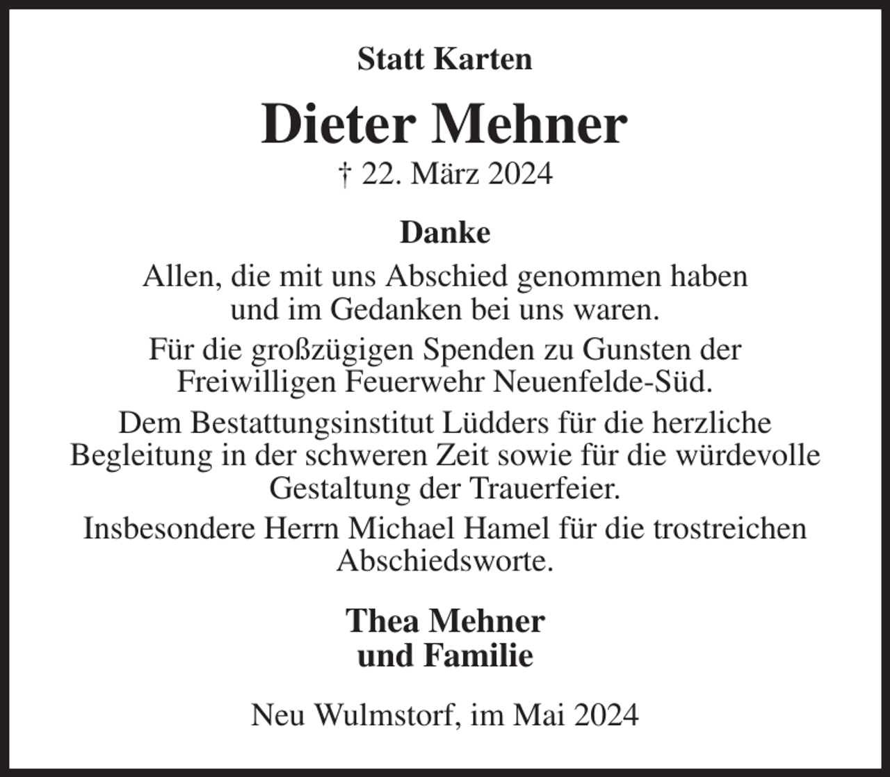 <p>Statt Karten<br />Dieter Mehner<br />† 22. März 2024<br />Danke<br />Allen, die mit uns Abschied genommen haben<br />und im Gedanken bei uns waren.<br />Für die großzügigen Spenden zu Gunsten der<br />Freiwilligen Feuerwehr Neuenfelde-Süd.<br />Dem Bestattungsinstitut Lüdders für die herzliche<br />Begleitung in der schweren Zeit sowie für die würdevolle Gestaltung der Trauerfeier.<br />Insbesondere Herrn Michael Hamel für die trostreichen Abschiedsworte.<br />Thea Mehner<br />und Familie<br />Neu Wulmstorf, im Mai 2024</p>
