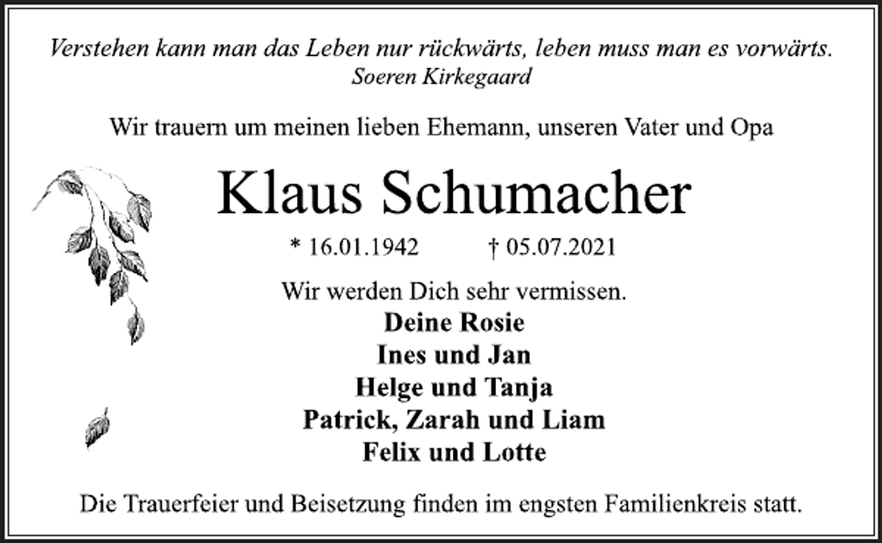 <p>Verstehen kann man das Leben nur rückwärts, leben muss man es vorwärts.<br />Soeren Kirkegaard<br />Wir trauern um meinen lieben Ehemann, unseren Vater und Opa<br />Klaus Schumacher<br />* 16.01.1942 † 05.07.2021<br />Deine Rosie<br />Ines und Jan<br />Helge und Tanja<br />Patrick, Zarah und Liam<br />Felix und Lotte<br />Wir werden Dich sehr vermissen.<br />Die Trauerfeier und Beisetzung finden im engsten Familienkreis statt</p>