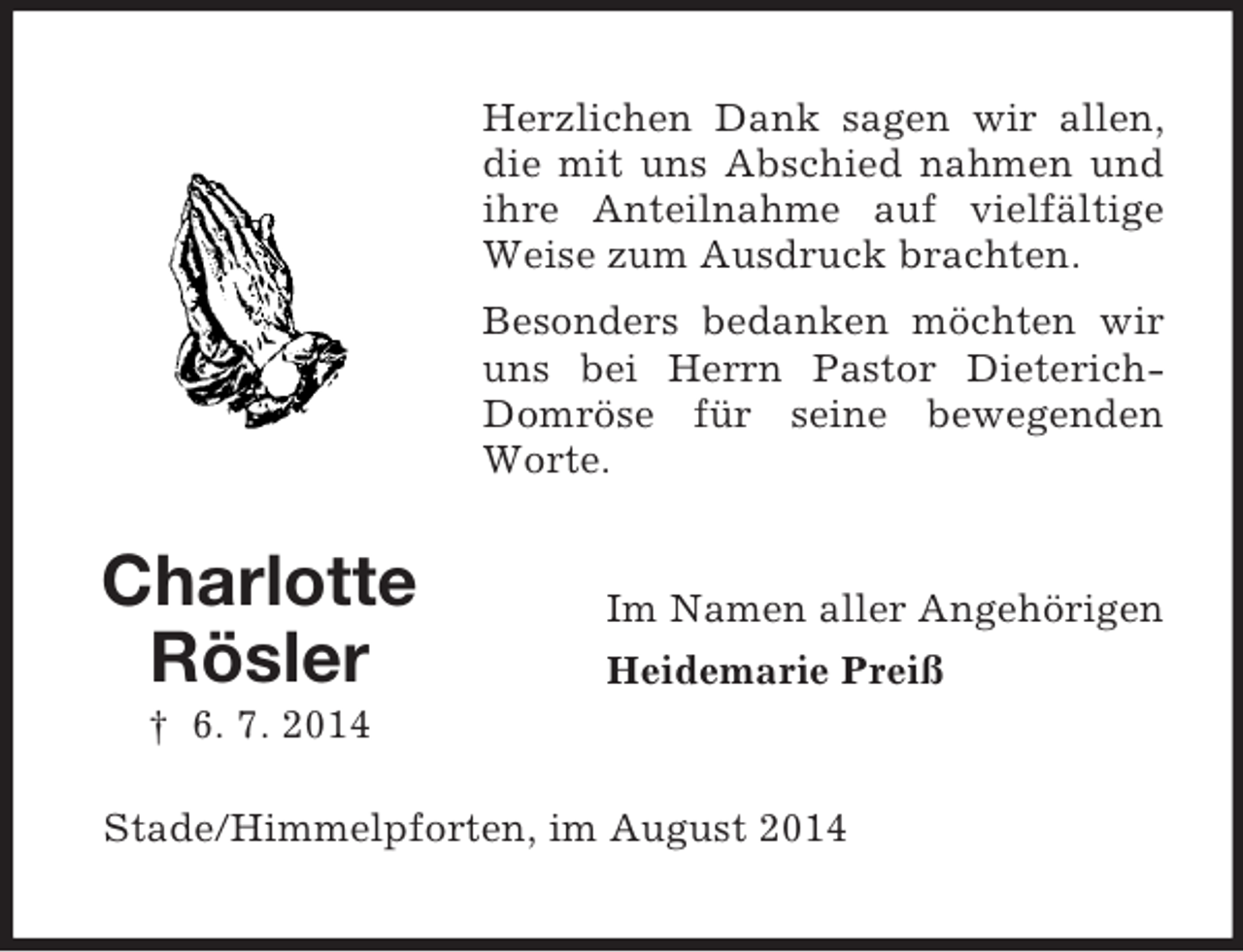 <p>Charlotte<br />Rösler<br />† 6. 7. 2014<br />Herzlichen Dank sagen wir allen, die mit uns Abschied nahmen und ihre Anteilnahme auf vielfältige Weise zum Ausdruck brachten.<br />Besonders bedanken möchten wir uns bei Herrn Pastor Dieterich-Domröse für seine bewegenden Worte.<br />Im Namen aller Angehörigen<br />Heidemarie Preiß<br />Stade/Himmelpforten, im August 2014</p>