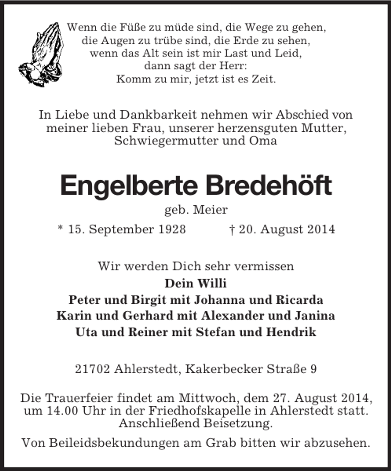 <p>Wenn die Füße zu müde sind, die Wege zu gehen,<br />die Augen zu trübe sind, die Erde zu sehen,<br />wenn das Alt sein ist mir Last und Leid,<br />dann sagt der Herr:<br />Komm zu mir, jetzt ist es Zeit.<br />In Liebe und Dankbarkeit nehmen wir Abschied von<br />meiner lieben Frau, unserer herzensguten Mutter,<br />Schwiegermutter und Oma<br />Engelberte Bredehöft<br />geb. Meier<br />* 15. September 1928 † 20. August 2014<br />Wir werden Dich sehr vermissen<br />Dein Willi<br />Peter und Birgit mit Johanna und Ricarda<br />Karin und Gerhard mit Alexander und Janina<br />Uta und Reiner mit Stefan und Hendrik<br />21702 Ahlerstedt, Kakerbecker Straße 9<br />Die Trauerfeier findet am Mittwoch, dem 27. August 2014,<br />um 14.00 Uhr in der Friedhofskapelle in Ahlerstedt statt. Anschließend Beisetzung.<br />Von Beileidsbekundungen am Grab bitten wir abzusehen.</p>