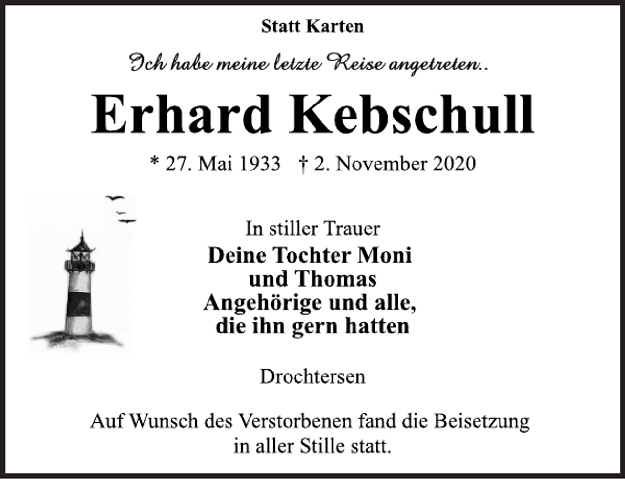 <p>Statt Karten</p>
<p>Erhard Kebschull</p>
<p>* 27. Mai 1933 † 2. November 2020<br />In stiller Trauer</p>
<p>Deine Tochter Moni<br />und Thomas<br />Angehörige und alle,<br />die ihn gern hatten</p>
<p>Drochtersen</p>
<p>Auf Wunsch des Verstorbenen fand die Beisetzung<br />in aller Stille statt.</p>