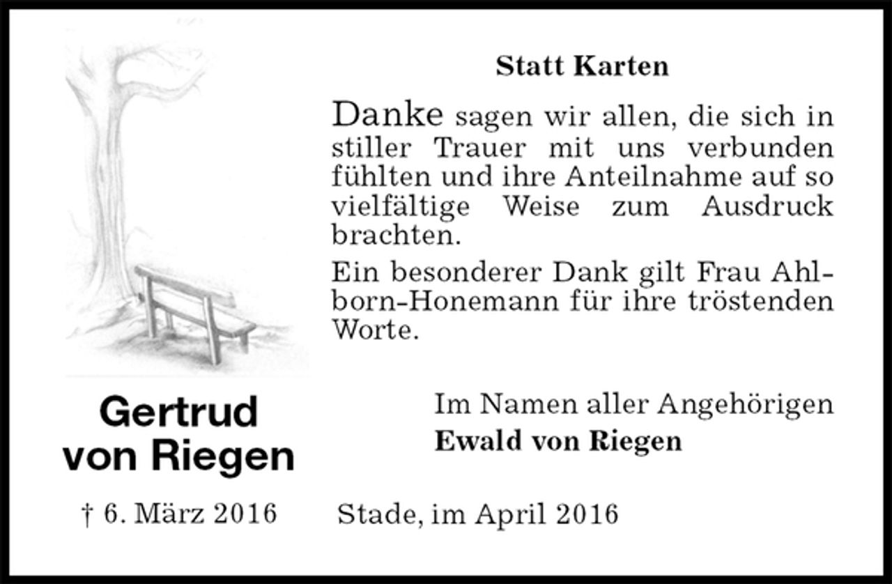 <p>Statt Karten<br />Danke sagen wir allen, die sich in stiller Trauer mit uns verbunden fühlten und ihre Anteilnahme auf so vielfältige Weise zum Ausdruck brachten.<br />Ein besonderer Dank gilt Frau Ahlborn-Honemann für ihre tröstenden Worte.<br />Im Namen aller Angehörigen<br />Ewald von Riegen<br />Stade, im April 2016</p>
<p>Gertrud<br />von Riegen<br />† 6. März 2016</p>