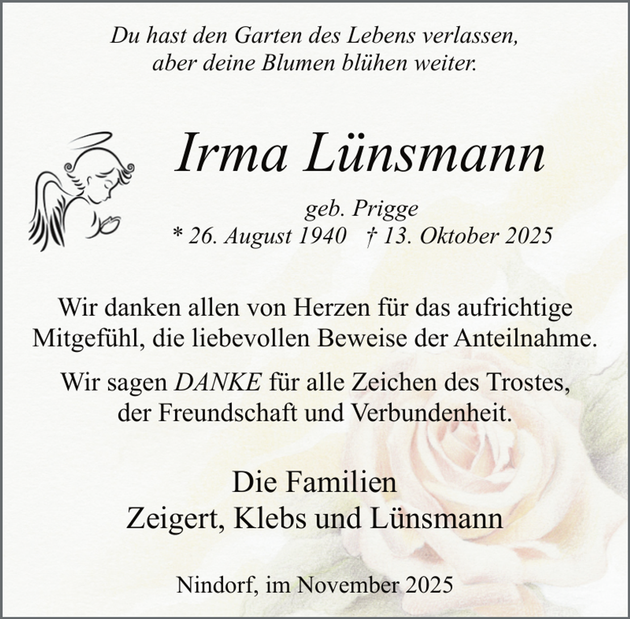 <p>Du hast den Garten des Lebens verlassen,<br />aber deine Blumen blühen weiter.</p><p>Irma Lünsmann<br />.</p><p>geb. Prigge<br />* 26. August 1940 † 13. Oktober 2025</p><p>Wir danken allen von Herzen für das aufrichtige<br />Mitgefühl, die liebevollen Beweise der Anteilnahme.<br />.</p><p>Wir sagen DANKE für alle Zeichen des Trostes,<br />der Freundschaft und Verbundenheit.</p><p>Die Familien<br />Zeigert, Klebs und Lünsmann<br />Nindorf, im November 2025</p>