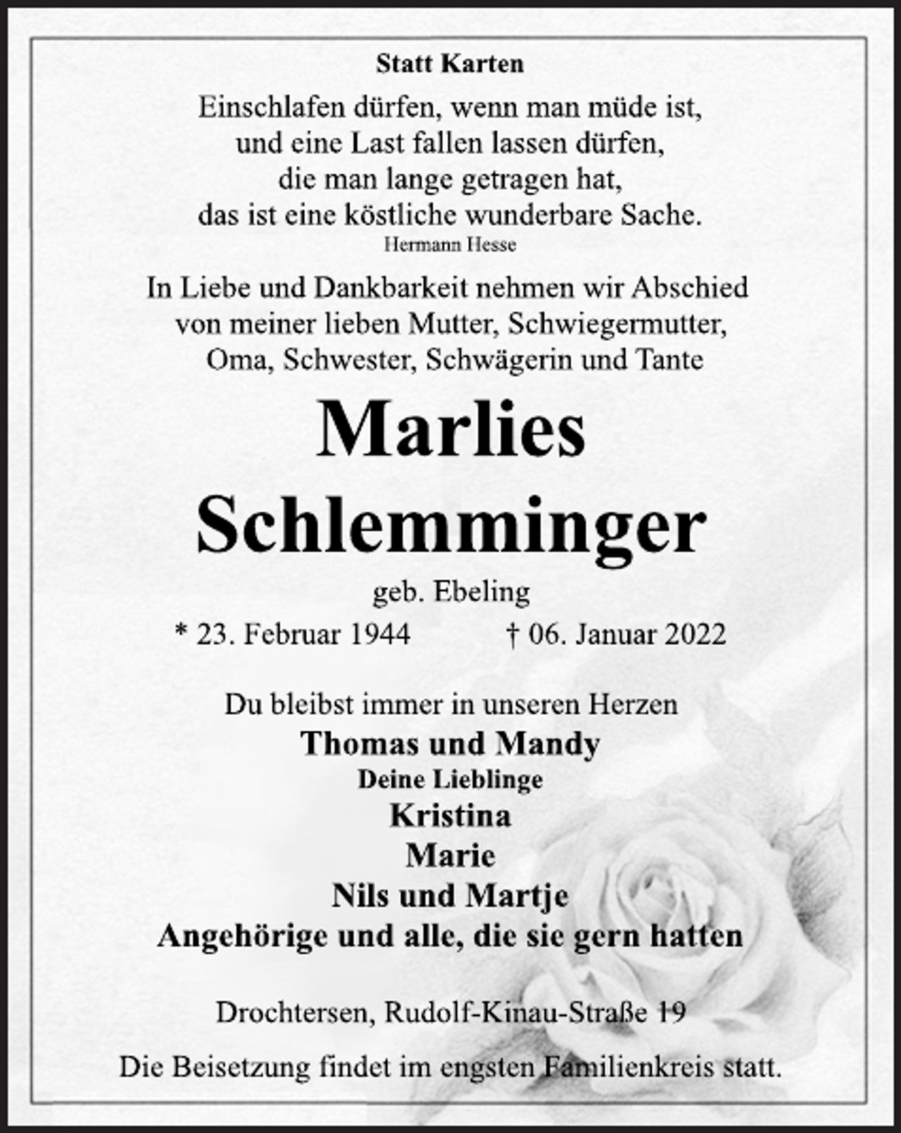 <p>Statt Karten<br />Einschlafen dürfen, wenn man müde ist,<br />und eine Last fallen lassen dürfen,<br />die man lange getragen hat,<br />das ist eine köstliche wunderbare Sache.<br />Hermann Hesse<br />In Liebe und Dankbarkeit nehmen wir Abschied<br />von meiner lieben Mutter, Schwiegermutter,<br />Oma, Schwester, Schwägerin und Tante<br />Marlies<br />Schlemminger<br />geb. Ebeling<br />* 23. Februar 1944 † 06. Januar 2022<br />Du bleibst immer in unseren Herzen<br />Thomas und Mandy<br />Deine Lieblinge<br />Kristina<br />Marie<br />Nils und Martje<br />Angehörige und alle, die sie gern hatten<br />Drochtersen, Rudolf-Kinau-Straße 19<br />Die Beisetzung findet im engsten Familienkreis statt.</p>