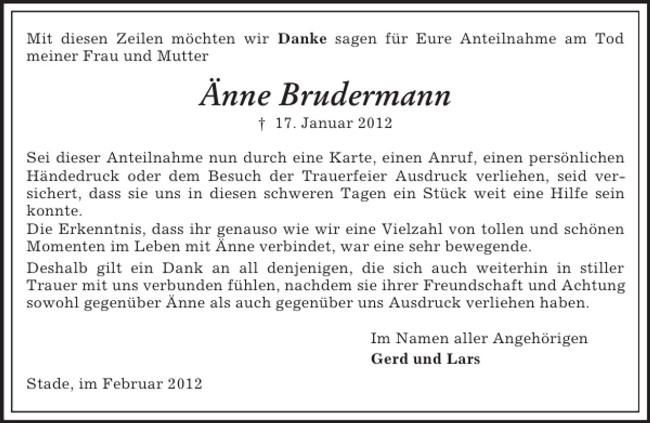 <p>Mit diesen Zeilen möchten wir Danke sagen für Eure Anteilnahme am Tod<br />meiner Frau und Mutter</p><p>Änne Brudermann<br />† 17. Januar 2012<br />Sei dieser Anteilnahme nun durch eine Karte, einen Anruf, einen persönlichen<br />Händedruck oder dem Besuch der Trauerfeier Ausdruck verliehen, seid versichert, dass sie uns in diesen schweren Tagen ein Stück weit eine Hilfe sein<br />konnte.<br />Die Erkenntnis, dass ihr genauso wie wir eine Vielzahl von tollen und schönen<br />Momenten im Leben mit Änne verbindet, war eine sehr bewegende.<br />Deshalb gilt ein Dank an all denjenigen, die sich auch weiterhin in stiller<br />Trauer mit uns verbunden fühlen, nachdem sie ihrer Freundschaft und Achtung<br />sowohl gegenüber Änne als auch gegenüber uns Ausdruck verliehen haben.<br />Im Namen aller Angehörigen<br />Gerd und Lars<br />Stade, im Februar 2012</p>