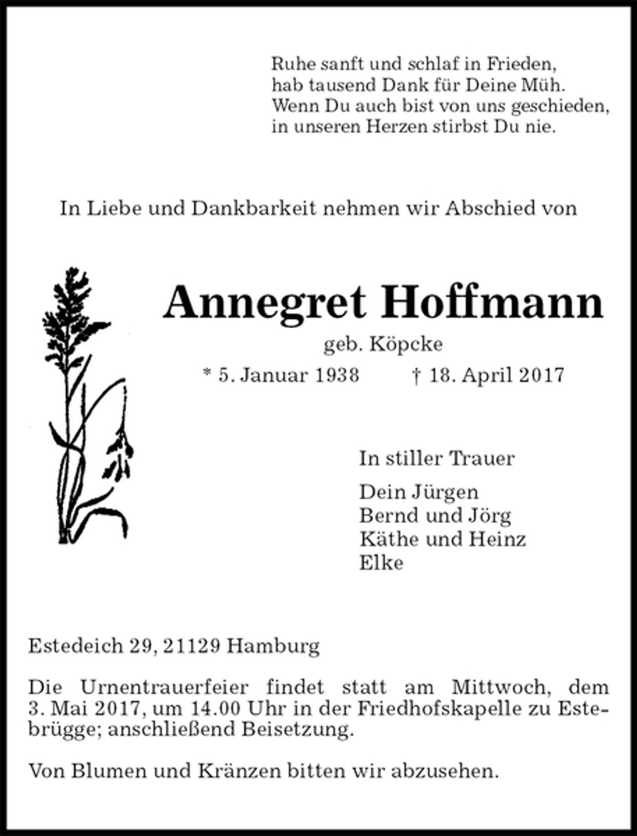<p>Ruhe sanft und schlaf in Frieden,<br />hab tausend Dank für Deine Müh.<br />Wenn Du auch bist von uns geschieden,<br />in unseren Herzen stirbst Du nie.<br />In Liebe und Dankbarkeit nehmen wir Abschied von<br />Annegret Hoffmann<br />geb. Köpcke<br />* 5. Januar 1938 † 18. April 2017<br />In stiller Trauer<br />Dein Jürgen<br />Bernd und Jörg<br />Käthe und Heinz<br />Elke<br />Estedeich 29, 21129 Hamburg</p><p>Die Urnentrauerfeier findet statt am Mittwoch, dem<br />3. Mai 2017, um 14.00 Uhr in der Friedhofskapelle zu Estebrügge; anschließend Beisetzung.</p><p>Von Blumen und Kränzen bitten wir abzusehen.</p>