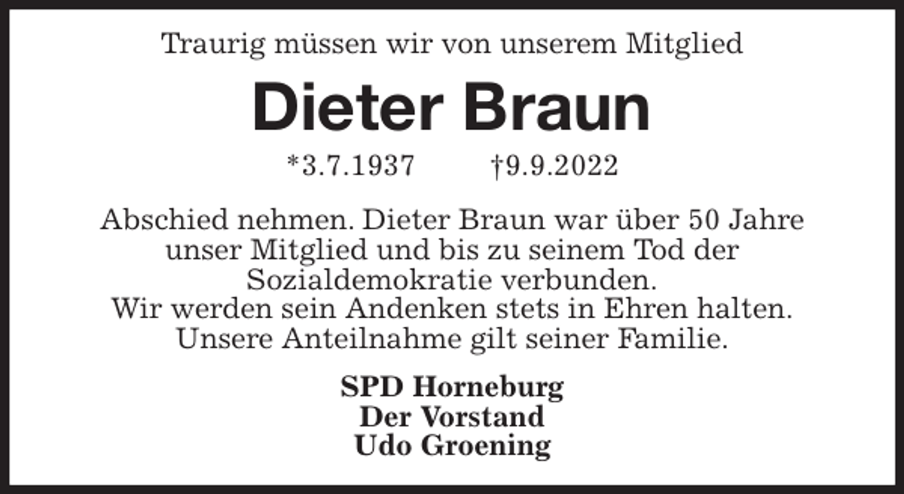 <p>Traurig müssen wir von unserem Mitglied<br />Dieter Braun<br />*3.7.1937 †9.9.2022<br />Abschied nehmen. Dieter Braun war über 50 Jahre<br />unser Mitglied und bis zu seinem Tod der<br />Sozialdemokratie verbunden.<br />Wir werden sein Andenken stets in Ehren halten.<br />Unsere Anteilnahme gilt seiner Familie.<br />SPD Horneburg<br />Der Vorstand<br />Udo Groening</p>