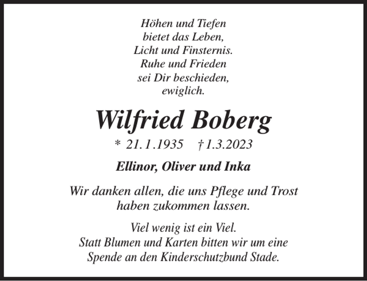 <p>Höhen und Tiefen<br />bietet das Leben,<br />Licht und Finsternis.<br />Ruhe und Frieden<br />sei Dir beschieden,<br />ewiglich.<br />Wilfried Boberg<br />* 21. 1 .1935 † 1.3.2023<br />Ellinor, Oliver und Inka<br />Wir danken allen, die uns Pflege und Trost<br />haben zukommen lassen.<br />Viel wenig ist ein Viel.<br />Statt Blumen und Karten bitten wir um eine<br />Spende an den Kinderschutzbund Stade.</p>