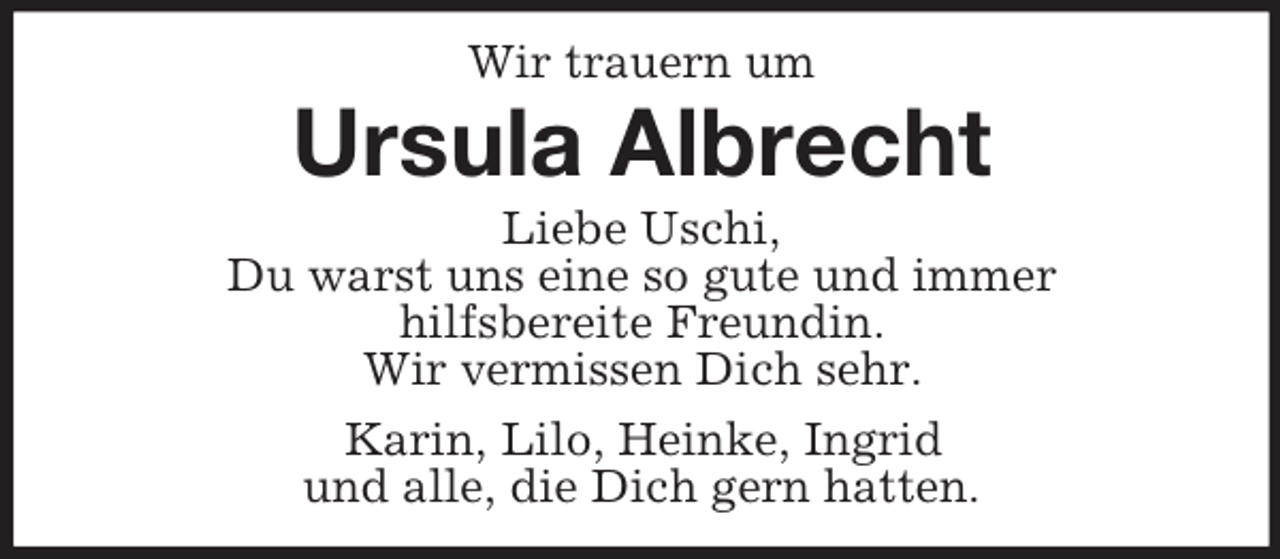 <p>Wir trauern um<br />Ursula Albrecht<br />Liebe Uschi,<br />Du warst uns eine so gute und immer<br />hilfsbereite Freundin.<br />Wir vermissen Dich sehr.<br />Karin, Lilo, Heinke, Ingrid<br />und alle, die Dich gern hatten.</p>