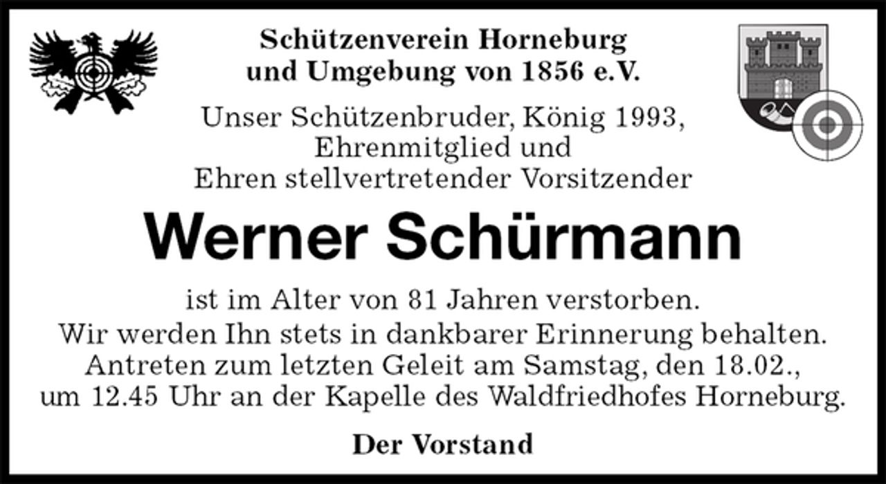 <p>Schützenverein Horneburg<br />und Umgebung von 1856 e.V.<br />Unser Schützenbruder, König 1993,<br />Ehrenmitglied und<br />Ehren stellvertretender Vorsitzender<br />Werner Schürmann<br />Der Vorstand<br />ist im Alter von 81 Jahren verstorben.<br />Wir werden Ihn stets in dankbarer Erinnerung behalten.<br />Antreten zum letzten Geleit am Samstag, den 18.02.,<br />um 12.45 Uhr an der Kapelle des Waldfriedhofes Horneburg.</p>
