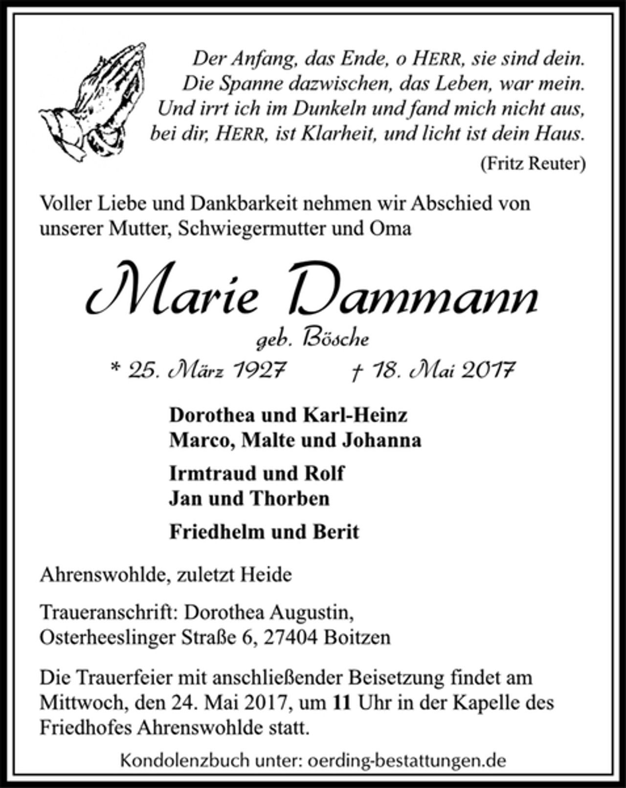 <p>Der Anfang, das Ende, o HERR, sie sind dein.<br />Die Spanne dazwischen, das Leben, war mein.<br />Und irrt ich im Dunkeln und fand mich nicht aus,<br />bei dir, HERR, ist Klarheit, und licht ist dein Haus.</p><p>(Fritz Reuter)</p><p>Voller Liebe und Dankbarkeit nehmen wir Abschied von<br />unserer Mutter, Schwiegermutter und Oma</p><p>Marie Dammann</p><p>geb. Bösche</p><p>* 25. März 1927 † 18. Mai 2017<br />Dorothea und Karl-Heinz<br />Marco, Malte und Johanna</p><p>Irmtraud und Rolf<br />Jan und Thorben</p><p>Friedhelm und Berit</p><p>Ahrenswohlde, zuletzt Heide</p><p>Traueranschrift: Dorothea Augustin,<br />Osterheeslinger Straße 6, 27404 Boitzen</p><p>Die Trauerfeier mit anschließender Beisetzung findet am<br />Mittwoch, den 24. Mai 2017, um 11 Uhr in der Kapelle des<br />Friedhofes Ahrenswohlde statt.</p><p>Kondolenzbuch unter: oerding-bestattungen.de</p>