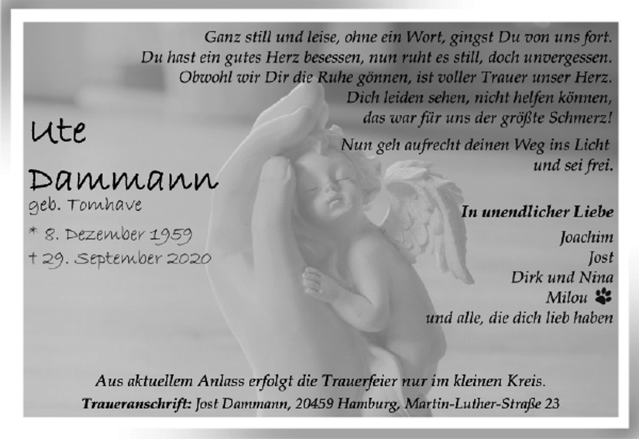 <p>Ute Dammann<br />geb. Tomhave<br />* 8. Dezember 1959<br />† 29. September 2020<br />Ganz still und leise, ohne ein Wort, gingst Du von uns fort.<br />Du hast ein gutes Herz besessen, nun ruht es still, doch unvergessen.<br />Obwohl wir Dir die Ruhe gönnen, ist voller Trauer unser Herz.<br />Dich leiden sehen, nicht helfen können,<br />das war für uns der größte Schmerz!<br />Nun geh aufrecht deinen Weg ins Licht und sei frei.<br />In unendlicher Liebe<br />Joachim<br />Jost<br />Dirk und Nina<br />Milou<br />und alle, die dich lieb haben<br />Aus aktuellem Anlass erfolgt die Trauerfeier nur im kleinen Kreis.<br />Traueranschrift: Jost Dammann, 20459 Hamburg, Martin-Luther-Straße 23</p>